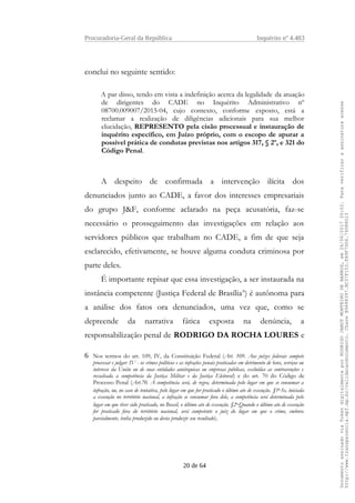 Procuradoria-Geral da República Inquérito nº 4.483
conclui no seguinte sentido:
A par disso, tendo em vista a indefinição acerca da legalidade da atuação
de dirigentes do CADE no Inquérito Administrativo nº
08700.009007/2015-04, cujo contexto, conforme exposto, está a
reclamar a realização de diligências adicionais para sua melhor
elucidação, REPRESENTO pela cisão processual e instauração de
inquérito específico, em Juízo próprio, com o escopo de apurar a
possível prática de condutas previstas nos artigos 317, § 2º, e 321 do
Código Penal.
A despeito de confirmada a intervenção ilícita dos
denunciados junto ao CADE, a favor dos interesses empresariais
do grupo J&F, conforme aclarado na peça acusatória, faz-se
necessário o prosseguimento das investigações em relação aos
servidores públicos que trabalham no CADE, a fim de que seja
esclarecido, efetivamente, se houve alguma conduta criminosa por
parte deles.
É importante repisar que essa investigação, a ser instaurada na
instância competente (Justiça Federal de Brasília6
) é autônoma para
a análise dos fatos ora denunciados, uma vez que, como se
depreende da narrativa fática exposta na denúncia, a
responsabilização penal de RODRIGO DA ROCHA LOURES e
6 Nos termos do art. 109, IV, da Constituição Federal (Art. 109. Aos juízes federais compete
processar e julgar: IV - os crimes políticos e as infrações penais praticadas em detrimento de bens, serviços ou
interesse da União ou de suas entidades autárquicas ou empresas públicas, excluídas as contravenções e
ressalvada a competência da Justiça Militar e da Justiça Eleitoral) e do art. 70 do Código de
Processo Penal (Art.70. A competência será, de regra, determinada pelo lugar em que se consumar a
infração, ou, no caso de tentativa, pelo lugar em que for praticado o último ato de execução. §1o
Se, iniciada
a execução no território nacional, a infração se consumar fora dele, a competência será determinada pelo
lugar em que tiver sido praticado, no Brasil, o último ato de execução. §2o
Quando o último ato de execução
for praticado fora do território nacional, será competente o juiz do lugar em que o crime, embora
parcialmente, tenha produzido ou devia produzir seu resultado).
20 de 64
DocumentoassinadoviaTokendigitalmenteporRODRIGOJANOTMONTEIRODEBARROS,em26/06/201720:02.Paraverificaraassinaturaacesse
http://www.transparencia.mpf.mp.br/validacaodocumento.ChaveB9488397.BC37F153.FA9F7D06.79088023
 