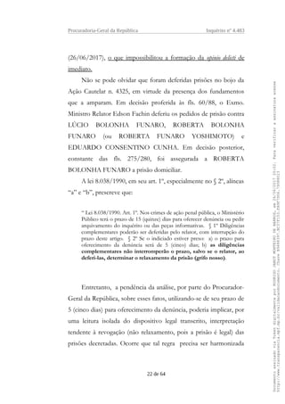 Procuradoria-Geral da República Inquérito nº 4.483
(26/06/2017), o que impossibilitou a formação da opinio delicti de
imediato.
Não se pode olvidar que foram deferidas prisões no bojo da
Ação Cautelar n. 4325, em virtude da presença dos fundamentos
que a amparam. Em decisão proferida às fls. 60/88, o Exmo.
Ministro Relator Edson Fachin deferiu os pedidos de prisão contra
LÚCIO BOLONHA FUNARO, ROBERTA BOLONHA
FUNARO (ou ROBERTA FUNARO YOSHIMOTO) e
EDUARDO CONSENTINO CUNHA. Em decisão posterior,
constante das fls. 275/280, foi assegurada a ROBERTA
BOLONHA FUNARO a prisão domiciliar.
A lei 8.038/1990, em seu art. 1º, especialmente no § 2º, alíneas
“a” e “b”, prescreve que:
“ Lei 8.038/1990. Art. 1º. Nos crimes de ação penal pública, o Ministério
Público terá o prazo de 15 (quinze) dias para oferecer denúncia ou pedir
arquivamento do inquérito ou das peças informativas. § 1º Diligências
complementares poderão ser deferidas pelo relator, com interrupção do
prazo deste artigo. § 2º Se o indiciado estiver preso: a) o prazo para
oferecimento da denúncia será de 5 (cinco) dias; b) as diligências
complementares não interromperão o prazo, salvo se o relator, ao
deferi-las, determinar o relaxamento da prisão (grifo nosso).
Entretanto, a pendência da análise, por parte do Procurador-
Geral da República, sobre esses fatos, utilizando-se de seu prazo de
5 (cinco dias) para oferecimento da denúncia, poderia implicar, por
uma leitura isolada do dispositivo legal transcrito, interpretação
tendente à revogação (não relaxamento, pois a prisão é legal) das
prisões decretadas. Ocorre que tal regra precisa ser harmonizada
22 de 64
DocumentoassinadoviaTokendigitalmenteporRODRIGOJANOTMONTEIRODEBARROS,em26/06/201720:02.Paraverificaraassinaturaacesse
http://www.transparencia.mpf.mp.br/validacaodocumento.ChaveB9488397.BC37F153.FA9F7D06.79088023
 