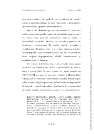 Procuradoria-Geral da República Inquérito nº 4.483
com outros valores, não podendo ser considerada de maneira
isolada e descontextualizada do caso relacionado às investigações
que se instalaram a partir da prática criminosa.
Vem-se reconhecendo que só existe excesso de prazo para
prisões preventivas quando a demora é injustificada, uma vez que a
sua análise deve levar em consideração, além do tempo, a
razoabilidade da medida. Destarte, encontrando-se presentes os
requisitos e pressupostos da medida cautelar, somados à
complexidade da causa, como o é o caso vertente, a prisão
decretada pode e deve ser mantida, desde que não se decorra um
lapso temporal desproporcional, aferido considerando-se as
condições objetivas da causa.
Em avaliação à decisões dessa e. Corte, percebe-se que alguns
requisitos são utilizados para definir a razoabilidade de medida,
como a complexidade da causa, reconhecida, mutatis mutandis, no
HC 95045/RJ, no qual, em seu voto condutor, a Ministra Ellen
Gracie, além de sustentar a importância da análise principiológica
sobre o tempo de prisão preventiva, informa sobre a complexidade
da instrução criminal como alicerce justificador do prazo razoável
da medida cautelar. Nesse sentido, anotem-se: os seguintes trechos:
DIREITO PROCESSUAL PENAL. HABEAS CORPUS. PRISÃO
PROCESSUAL. ALEGAÇÃO DE EXCESSO DE PRAZO.
DENEGAÇÃO. (...) A razoável duração do processo (CF, art. 5°,
LXXVIII), logicamente, deve ser harmonizada com outros princípios e
valores constitucionalmente adotados no Direito brasileiro, não
podendo ser considerada de maneira isolada e descontextualizada do
caso relacionado à lide penal que se instaurou a partir da prática dos
ilícitos. A prisão cautelar do paciente pode se justificar, ainda que não
encerrada a instrução criminal, com fundamento no parâmetro da
23 de 64
DocumentoassinadoviaTokendigitalmenteporRODRIGOJANOTMONTEIRODEBARROS,em26/06/201720:02.Paraverificaraassinaturaacesse
http://www.transparencia.mpf.mp.br/validacaodocumento.ChaveB9488397.BC37F153.FA9F7D06.79088023
 
