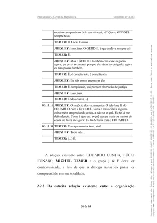 Procuradoria-Geral da República Inquérito nº 4.483
menino companheiro dele que tá aqui, né? Que o GEDDEL
sempre tava.
TEMER: O Lúcio Funaro
JOESLEY: Isso, isso. O GEDDEL é que andava sempre ali
TEMER: É.
JOESLEY: Mas o GEDDEL também com esse negócio
agora, eu perdi o contato, porque ele virou investigado, agora
eu não posso, também.
TEMER: É, é complicado, é complicado.
JOESLEY: Eu não posso encontrar ele.
TEMER: É complicado, vai parecer obstrução de justiça
JOESLEY: Isso, isso.
TEMER: Todos esses (...)
00:11:16 JOESLEY: O negócio dos vazamentos. O telefone lá do
EDUARDO com o GEDDEL, volta e meia citava alguma
coisa meio tangenciando a nós, a não sei o quê. Eu tô lá me
defendendo. Como é que eu.. o quê que eu mais ou menos dei
conta de fazer até agora: Eu tô de bem com o EDUARDO.
00:11:39 TEMER: Tem que manter isso, viu?
JOESLEY: Todo mês...
TEMER: (...) É.
A relação existente entre EDUARDO CUNHA, LÚCIO
FUNARO, MICHEL TEMER e o grupo J & F deve ser
contextualizada, a fim de que o diálogo transcrito possa ser
compreendido em sua totalidade.
2.2.3 Da estreita relação existente entre a organização
26 de 64
DocumentoassinadoviaTokendigitalmenteporRODRIGOJANOTMONTEIRODEBARROS,em26/06/201720:02.Paraverificaraassinaturaacesse
http://www.transparencia.mpf.mp.br/validacaodocumento.ChaveB9488397.BC37F153.FA9F7D06.79088023
 