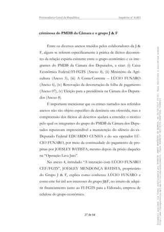 Procuradoria-Geral da República Inquérito nº 4.483
criminosa do PMDB da Câmara e o grupo J & F
Entre os diversos anexos trazidos pelos colaboradores da J &
F, alguns se referem especificamente à prática de ilícitos decorren-
tes da relação espúria existente entre o grupo econômico e os inte-
grantes do PMDB da Câmara dos Deputados, a citar: (i) Caixa
Econômica Federal/FI-FGTS (Anexo 4), (ii) Ministério da Agri-
cultura (Anexo 5), (iii) A Conta-Corrente – LÚCIO FUNARO
(Anexo 6), (iv) Renovação da desoneração da folha de pagamento
(Anexo 07), (v) Eleição para a presidência na Câmara dos Deputa-
dos (Anexo 8).
É importante mencionar que os crimes narrados nos referidos
anexos não são objeto específico da denúncia ora oferecida, mas a
compreensão dos ilícitos ali descritos ajudará a entender o motivo
pelo qual os integrantes do grupo do PMDB da Câmara dos Depu-
tados reputavam imprescindível a manutenção do silêncio do ex-
Deputado Federal EDUARDO CUNHA e do seu operador LÚ-
CIO FUNARO, por meio da continuidade do pagamento de pro-
pinas por JOESLEY BATISTA, mesmo depois da prisão daqueles
na “Operação Lava Jato”.
No anexo 4, intitulado “A interação com LÚCIO FUNARO
CEF/FGTS”, JOESLEY MENDONÇA BATISTA, proprietário
do Grupo J & F, explica como conheceu LÚCIO FUNARO e
como este foi útil aos interesses do grupo J&F, no intuito de adqui-
rir financiamento junto ao FI-FGTS para a Eldorado, empresa de
celulose do grupo econômico.
27 de 64
DocumentoassinadoviaTokendigitalmenteporRODRIGOJANOTMONTEIRODEBARROS,em26/06/201720:02.Paraverificaraassinaturaacesse
http://www.transparencia.mpf.mp.br/validacaodocumento.ChaveB9488397.BC37F153.FA9F7D06.79088023
 
