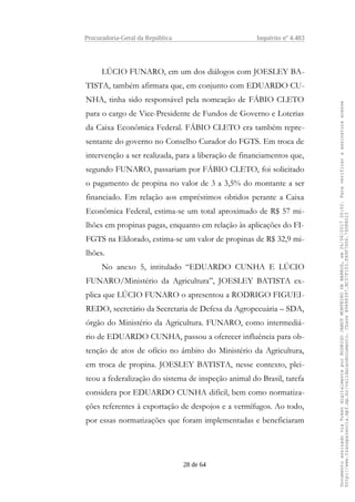 Procuradoria-Geral da República Inquérito nº 4.483
LÚCIO FUNARO, em um dos diálogos com JOESLEY BA-
TISTA, também afirmara que, em conjunto com EDUARDO CU-
NHA, tinha sido responsável pela nomeação de FÁBIO CLETO
para o cargo de Vice-Presidente de Fundos de Governo e Loterias
da Caixa Econômica Federal. FÁBIO CLETO era também repre-
sentante do governo no Conselho Curador do FGTS. Em troca de
intervenção a ser realizada, para a liberação de financiamentos que,
segundo FUNARO, passariam por FÁBIO CLETO, foi solicitado
o pagamento de propina no valor de 3 a 3,5% do montante a ser
financiado. Em relação aos empréstimos obtidos perante a Caixa
Econômica Federal, estima-se um total aproximado de R$ 57 mi-
lhões em propinas pagas, enquanto em relação às aplicações do FI-
FGTS na Eldorado, estima-se um valor de propinas de R$ 32,9 mi-
lhões.
No anexo 5, intitulado “EDUARDO CUNHA E LÚCIO
FUNARO/Ministério da Agricultura”, JOESLEY BATISTA ex-
plica que LÚCIO FUNARO o apresentou a RODRIGO FIGUEI-
REDO, secretário da Secretaria de Defesa da Agropecuária – SDA,
órgão do Ministério da Agricultura. FUNARO, como intermediá-
rio de EDUARDO CUNHA, passou a oferecer influência para ob-
tenção de atos de ofício no âmbito do Ministério da Agricultura,
em troca de propina. JOESLEY BATISTA, nesse contexto, plei-
teou a federalização do sistema de inspeção animal do Brasil, tarefa
considera por EDUARDO CUNHA difícil, bem como normatiza-
ções referentes à exportação de despojos e a vermífugos. Ao todo,
por essas normatizações que foram implementadas e beneficiaram
28 de 64
DocumentoassinadoviaTokendigitalmenteporRODRIGOJANOTMONTEIRODEBARROS,em26/06/201720:02.Paraverificaraassinaturaacesse
http://www.transparencia.mpf.mp.br/validacaodocumento.ChaveB9488397.BC37F153.FA9F7D06.79088023
 
