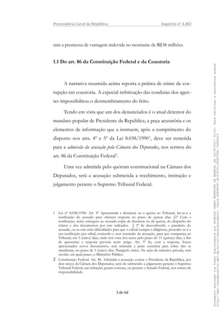 Procuradoria-Geral da República Inquérito nº 4.483
ram a promessa de vantagem indevida no montante de R$38 milhões.
1.1 Do art. 86 da Constituição Federal e da Coautoria
A narrativa resumida acima reporta a prática de crime de cor-
rupção em coautoria. A especial imbricação das condutas dos agen-
tes impossibilitou o desmembramento do feito.
Tendo em vista que um dos denunciados é o atual detentor do
mandato popular de Presidente da República, a peça acusatória e os
elementos de informação que a instruem, após o cumprimento do
disposto nos arts. 4º e 5º da Lei 8.038/19901
, deve ser remetida
para a admissão da acusação pela Câmara dos Deputados, nos termos do
art. 86 da Constituição Federal2
.
Uma vez admitida pelo quórum constitucional na Câmara dos
Deputados, será a acusação submetida a recebimento, instrução e
julgamento perante o Supremo Tribunal Federal.
1 Lei nº 8.038/1990. Art. 4º Apresentada a denúncia ou a queixa ao Tribunal, far-se-á a
notificação do acusado para oferecer resposta no prazo de quinze dias. §1º Com a
notificação, serão entregues ao acusado cópia da denúncia ou da queixa, do despacho do
relator e dos documentos por este indicados. § 2º Se desconhecido o paradeiro do
acusado, ou se este criar dificuldades para que o oficial cumpra a diligência, proceder-se-á a
sua notificação por edital, contendo o teor resumido da acusação, para que compareça ao
Tribunal, em 5 (cinco) dias, onde terá vista dos autos pelo prazo de 15 (quinze) dias, a fim
de apresentar a resposta prevista neste artigo. Art. 5º Se, com a resposta, forem
apresentados novos documentos, será intimada a parte contrária para sobre eles se
manifestar, no prazo de 5 (cinco) dias. Parágrafo único. Na ação de iniciativa privada, será
ouvido, em igual prazo, o Ministério Público.
2 Constituição Federal. Art. 86. Admitida a acusação contra o Presidente da República, por
dois terços da Câmara dos Deputados, será ele submetido a julgamento perante o Supremo
Tribunal Federal, nas infrações penais comuns, ou perante o Senado Federal, nos crimes de
responsabilidade.
3 de 64
DocumentoassinadoviaTokendigitalmenteporRODRIGOJANOTMONTEIRODEBARROS,em26/06/201720:02.Paraverificaraassinaturaacesse
http://www.transparencia.mpf.mp.br/validacaodocumento.ChaveB9488397.BC37F153.FA9F7D06.79088023
 
