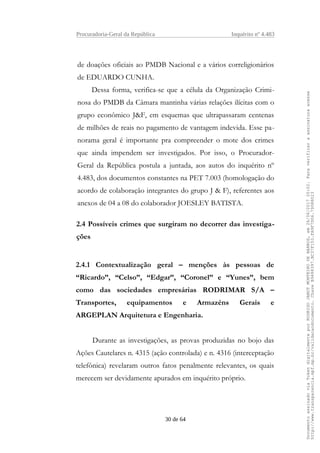 Procuradoria-Geral da República Inquérito nº 4.483
de doações oficiais ao PMDB Nacional e a vários correligionários
de EDUARDO CUNHA.
Dessa forma, verifica-se que a célula da Organização Crimi-
nosa do PMDB da Câmara mantinha várias relações ilícitas com o
grupo econômico J&F, em esquemas que ultrapassaram centenas
de milhões de reais no pagamento de vantagem indevida. Esse pa-
norama geral é importante pra compreender o mote dos crimes
que ainda impendem ser investigados. Por isso, o Procurador-
Geral da República postula a juntada, aos autos do inquérito nº
4.483, dos documentos constantes na PET 7.003 (homologação do
acordo de colaboração integrantes do grupo J & F), referentes aos
anexos de 04 a 08 do colaborador JOESLEY BATISTA.
2.4 Possíveis crimes que surgiram no decorrer das investiga-
ções
2.4.1 Contextualização geral – menções às pessoas de
“Ricardo”, “Celso”, “Edgar”, “Coronel” e “Yunes”, bem
como das sociedades empresárias RODRIMAR S/A –
Transportes, equipamentos e Armazéns Gerais e
ARGEPLAN Arquitetura e Engenharia.
Durante as investigações, as provas produzidas no bojo das
Ações Cautelares n. 4315 (ação controlada) e n. 4316 (interceptação
telefônica) revelaram outros fatos penalmente relevantes, os quais
merecem ser devidamente apurados em inquérito próprio.
30 de 64
DocumentoassinadoviaTokendigitalmenteporRODRIGOJANOTMONTEIRODEBARROS,em26/06/201720:02.Paraverificaraassinaturaacesse
http://www.transparencia.mpf.mp.br/validacaodocumento.ChaveB9488397.BC37F153.FA9F7D06.79088023
 