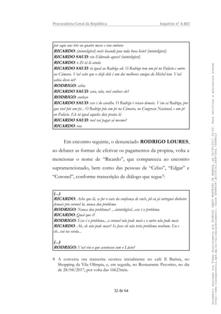Procuradoria-Geral da República Inquérito nº 4.483
por aqui uns três ou quatro meses e vou embora
RICARDO: (ininteligível) vocês levando pau toda hora hein? (ininteligível)
RICARDO SAUD: viu Eldorado agora? (ininteligível)
RICARDO: o Zé tá lá ainda
RICARDO SAUD: tá igual ao Rodrigo ali. O Rodrigo tem um pé no Palácio e outro
na Câmara. Você sabe que o chefe dele é um dos melhores amigos do Michel tem. Você
sabia disso né?
RODRIGO: sabia
RICARDO SAUD: cara, não, você conhece ele?
RODRIGO: conheço
RICARDO SAUD: esse é do caralho. O Rodrigo é veiaco demais. Vem cá Rodrigo, por
que você pôs um pé... O Rodrigo pôs um pé na Câmara, no Congresso Nacional, e um pé
no Palácio. Ele tá igual aqueles dois pratos lá
RICARDO SAUD: você vai pagar aí mesmo?
RICARDO: vou
Em encontro seguinte, o denunciado RODRIGO LOURES,
ao debater as formas de efetivar os pagamentos da propina, volta a
mencionar o nome de “Ricardo”, que compareceu ao encontro
supramencionado, bem como das pessoas de “Celso”, “Edgar” e
“Coronel”, conforme transcrição de diálogo que segue8
:
(...)
RICARDO: Acho que lá, se for o cara da confiança de vocês, pô eu já entreguei dinheiro
demais pro coronel lá, nunca deu problema
RODRIGO: Nunca deu problema? ....ininteligível...esse é o problema
RICARDO: Qual que é?
RODRIGO: Esse é o problema....o coronel não pode mais e o outro não pode mais
RICARDO: Ah, ele não pode mais? Se fosse ele não teria problema nenhum. Eu e
ele...vai na escola...
(...)
RODRIGO: Você viu o que aconteceu com o Lúcio?
8 A conversa ora transcrita ocorreu inicialmente no café Il Barista, no
Shopping da Vila Olímpia, e, em seguida, no Restaurante Pecorino, no dia
de 28/04/2017, por volta das 16h23min.
32 de 64
DocumentoassinadoviaTokendigitalmenteporRODRIGOJANOTMONTEIRODEBARROS,em26/06/201720:02.Paraverificaraassinaturaacesse
http://www.transparencia.mpf.mp.br/validacaodocumento.ChaveB9488397.BC37F153.FA9F7D06.79088023
 