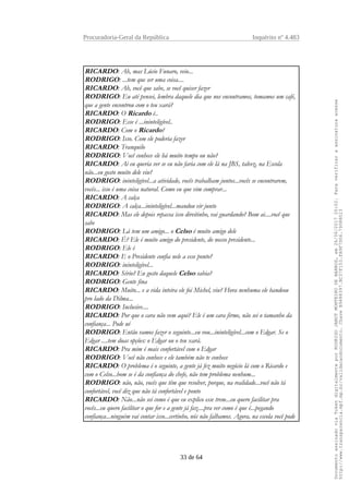 Procuradoria-Geral da República Inquérito nº 4.483
RICARDO: Ah, mas Lúcio Funaro, veio...
RODRIGO: ...tem que ser uma coisa....
RICARDO: Ah, você que sabe, se você quiser fazer
RODRIGO: Eu até pensei, lembra daquele dia que nos encontramos, tomamos um café,
que a gente encontrou com o teu xará?
RICARDO: O Ricardo é..
RODRIGO: Esse é ...ininteligível..
RICARDO: Com o Ricardo?
RODRIGO: Isso. Com ele poderia fazer
RICARDO: Tranquilo
RODRIGO: Você conhece ele há muito tempo ou não?
RICARDO: Ai eu queria ver se eu não faria com ele lá na JBS, talvez, na Escola
não...eu gosto muito dele viu?
RODRIGO: ininteligível...a atividade, vocês trabalham juntos...vocês se encontrarem,
vocês... isso é uma coisa natural. Como eu que vim comprar...
RICARDO: A calça
RODRIGO: A calça...ininteligível...mandou vir junto
RICARDO: Mas ele depois repassa isso direitinho, vai guardando? Bom ai....você que
sabe
RODRIGO: Lá tem um amigo... o Celso é muito amigo dele
RICARDO: É? Ele é muito amigo do presidente, do nosso presidente...
RODRIGO: Ele é
RICARDO: E o Presidente confia nele a esse ponto?
RODRIGO: ininteligível...
RICARDO: Sério? Eu gosto daquele Celso sabia?
RODRIGO: Gente fina
RICARDO: Muito... e a vida inteira ele foi Michel, viu? Hora nenhuma ele bandeou
pro lado da Dilma...
RODRIGO: Inclusive....
RICARDO: Por que o cara não vem aqui? Ele é um cara firme, não sei o tamanho da
confiança... Pode ué
RODRIGO: Então vamos fazer o seguinte...eu vou...ininteligível...com o Edgar. Se o
Edgar ....tem duas opções: o Edgar ou o teu xará.
RICARDO: Pra mim é mais confortável com o Edgar
RODRIGO: Você não conhece e ele também não te conhece
RICARDO: O problema é o seguinte, a gente já fez muito negócio lá com o Ricardo e
com o Celso...bom se é da confiança do chefe, não tem problema nenhum...
RODRIGO: não, não, vocês que têm que resolver, porque, na realidade...você não tá
confortável, você diz que não tá confortável e ponto
RICARDO: Não...não sei como é que eu explico esse trem...eu quero facilitar pra
vocês...eu quero facilitar o que for e a gente já faz....pra ver como é que é...pegando
confiança...ninguém vai contar isso...certinho, nós não falhamos. Agora, na escola você pode
33 de 64
DocumentoassinadoviaTokendigitalmenteporRODRIGOJANOTMONTEIRODEBARROS,em26/06/201720:02.Paraverificaraassinaturaacesse
http://www.transparencia.mpf.mp.br/validacaodocumento.ChaveB9488397.BC37F153.FA9F7D06.79088023
 