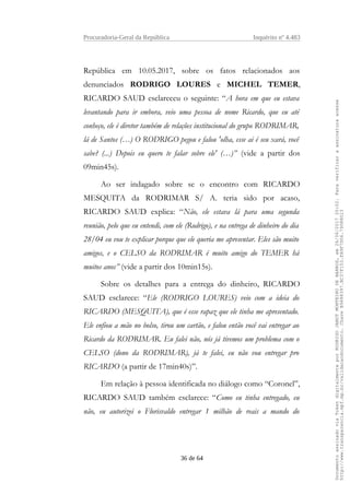 Procuradoria-Geral da República Inquérito nº 4.483
República em 10.05.2017, sobre os fatos relacionados aos
denunciados RODRIGO LOURES e MICHEL TEMER,
RICARDO SAUD esclareceu o seguinte: “A hora em que eu estava
levantando para ir embora, veio uma pessoa de nome Ricardo, que eu até
conheço, ele é diretor também de relações institucional do grupo RODRIMAR,
lá de Santos (…) O RODRIGO pegou e falou 'olha, esse ai é seu xará, você
sabe? (...) Depois eu quero te falar sobre ele' (…)” (vide a partir dos
09min45s).
Ao ser indagado sobre se o encontro com RICARDO
MESQUITA da RODRIMAR S/ A. teria sido por acaso,
RICARDO SAUD explica: “Não, ele estava lá para uma segunda
reunião, pelo que eu entendi, com ele (Rodrigo), e na entrega de dinheiro do dia
28/04 eu vou te explicar porque que ele queria me apresentar. Eles são muito
amigos, e o CELSO da RODRIMAR é muito amigo do TEMER há
muitos anos” (vide a partir dos 10min15s).
Sobre os detalhes para a entrega do dinheiro, RICARDO
SAUD esclarece: “Ele (RODRIGO LOURES) veio com a ideia do
RICARDO (MESQUITA), que é esse rapaz que ele tinha me apresentado.
Ele enfiou a mão no bolso, tirou um cartão, e falou então você vai entregar ao
Ricardo da RODRIMAR. Eu falei não, nós já tivemos um problema com o
CELSO (dono da RODRIMAR), já te falei, eu não vou entregar pro
RICARDO (a partir de 17min40s)”.
Em relação à pessoa identificada no diálogo como “Coronel”,
RICARDO SAUD também esclarece: “Como eu tinha entregado, eu
não, eu autorizei o Florisvaldo entregar 1 milhão de reais a mando do
36 de 64
DocumentoassinadoviaTokendigitalmenteporRODRIGOJANOTMONTEIRODEBARROS,em26/06/201720:02.Paraverificaraassinaturaacesse
http://www.transparencia.mpf.mp.br/validacaodocumento.ChaveB9488397.BC37F153.FA9F7D06.79088023
 