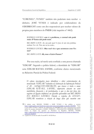 Procuradoria-Geral da República Inquérito nº 4.483
“CORONEL”, YUNES11
também não poderiam mais receber o
dinheiro. JOSÉ YUNES é indicado por colaboradores da
ODEBRECHT como um dos responsáveis por receber valores de
propina para membros do PMDB (vide inquérito nº 4462):
RODRIGO LOURES: este é o problema, o coronel não pode
mais. O Yunes não pode mais.
RICARDO SAUD: Ah, não pode mais? Se fosse ele não teria problema
nenhum. Eu e ele. Não, mas vai na escola...
RODRIGO LOURES: Mas você viu o que aconteceu com Yu-
nes?
RICARDO SAUD: Ah, mas o Lúcio Funaro.12
Por essa razão, tal tarefa seria confiada a uma pessoa chamada
“EDGAR”. Segundo a polícia federal, a identidade de “EDGAR”
seria EDGAR RAFAEL SAFDIE, conforme abaixo mencionado
no Relatório Parcial da Polícia Federal:
O esforço investigativo para identificar e obter esclarecimentos do
mencionado “EDGAR” redundou na elaboração da Informação Policial
nº 28 - GINQ/STF/DICOR/PF, que trouxe à baila o nome
EDGAR RAFAEL SAFDIE, empresário atuante no setor
imobiliário, financeiro e de participações, o que se deu por força dos
registros de ligações telefônicas em aparelho apreendido com RICARDO
DA ROCHA LOURES. Ouvido a respeito, fls. 655/657,
EDGAR reconheceu a relação de longa data que mantém com
11 A relação entre MICHEL TEMER e JOSÉ YUNES é fato público e notório:
https://oglobo.globo.com/brasil/jose-yunes-junto-temer-da-faculdade-ao-planalto-20649885. Note-
se que JOSÉ YUNES é indicado da colaboração da ODEBRECHT como responsável por receber
valores de propina destinados a ELISEU PADILHA e WELLINGTON MOREIRA FRANCO.
Todos os citados são próximo ao Presidente da República MICHEL TEMER:
https://oglobo.globo.com/brasil/yunes-pede-demissao-temer-depois-de-ser-citado-em-delacao-da-
odebrecht-20646694
12 A partir dos 22 min do áudio EventoSP.V1-40128.98.avi.
38 de 64
DocumentoassinadoviaTokendigitalmenteporRODRIGOJANOTMONTEIRODEBARROS,em26/06/201720:02.Paraverificaraassinaturaacesse
http://www.transparencia.mpf.mp.br/validacaodocumento.ChaveB9488397.BC37F153.FA9F7D06.79088023
 