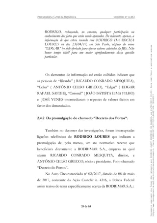 Procuradoria-Geral da República Inquérito nº 4.483
RODRIGO, rechaçando, no entanto, qualquer participação ou
conhecimento dos fatos que estão sendo apurados. De relevante, apenas, a
informação de que esteve reunido com RODRIGO DA ROCHA
LOURES no dia 23/04/17, em São Paulo, véspera do nome
“EDGAR” ter sido ofertado para operar valores advindos da JBS. Não
houve tempo hábil para um maior aprofundamento dessa questão
particular.
Os elementos de informação até então colhidos indicam que
as pessoas de “Ricardo” ( RICARDO CONRADO MESQUITA),
“Celso” ( ANTÔNIO CELSO GRECCO), “Edgar” ( EDGAR
RAFAEL SAFDIE), “Coronel” ( JOÃO BATISTA LIMA FILHO)
e JOSÉ YUNES intermediaram o repasses de valores ilícitos em
favor dos denunciados.
2.4.2 Da promulgação do chamado “Decreto dos Portos”.
Também no decorrer das investigações, foram interceptadas
ligações telefônicas de RODRIGO LOURES que indicam a
promulgação de, pelo menos, um ato normativo recente que
beneficiara diretamente a RODRIMAR S.A., empresa na qual
atuam RICARDO CONRADO MESQUITA, diretor, e
ANTÔNIO CELSO GRECCO, sócio e presidente. Foi o chamado
“Decreto do Portos”.
No Auto Circunstanciado nº 02/2017, datado de 08 de maio
de 2017, constante da Ação Cautelar n. 4316, a Polícia Federal
assim tratou do tema especificamente acerca da RODRIMAR S.A, :
39 de 64
DocumentoassinadoviaTokendigitalmenteporRODRIGOJANOTMONTEIRODEBARROS,em26/06/201720:02.Paraverificaraassinaturaacesse
http://www.transparencia.mpf.mp.br/validacaodocumento.ChaveB9488397.BC37F153.FA9F7D06.79088023
 