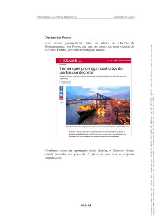 Procuradoria-Geral da República Inquérito nº 4.483
Decreto dos Portos
Este evento possivelmente trata da edição do Decreto de
Regulamentação dos Portos, que está em estudo nas áreas técnicas do
Governo Federal, conforme reportagens abaixo:
Conforme consta na reportagem acima descrita, o Governo Federal
estuda conceder um prazo de 70 (setenta) anos para as empresas
arrendatárias:
40 de 64
DocumentoassinadoviaTokendigitalmenteporRODRIGOJANOTMONTEIRODEBARROS,em26/06/201720:02.Paraverificaraassinaturaacesse
http://www.transparencia.mpf.mp.br/validacaodocumento.ChaveB9488397.BC37F153.FA9F7D06.79088023
 