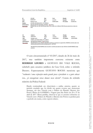 Procuradoria-Geral da República Inquérito nº 4.483
O auto circunstanciado nº 03/2017, datado de 26 de maio de
2017, traz também importante conversa existente entre
RODRIGO LOURES e GUSTAVO DO VALE ROCHA,
subchefe para assuntos jurídicos da Casa Civil, sobre o referido
Decreto. Expressamente GUSTAVO ROCHA menciona que
“realmente é uma exposição muito grande para o presidente se a gente colocar
isso... já conseguiram coisas demais nesse decreto”. Consta do referido
relatório da Polícia Federal:
Dando continuidade em observância a análise anterior, quanto ao
período estudado que foi divido em quatro eventos que mereceram
destaque, são eles: Vínculo com o Palácio do Planalto, Decreto dos
Portos, Pleitos de GANDINI e Viagens para São Paulo em 24 e 27 de
abril de 2017. Dessa partilha, observar-se que os assuntos referentes ao
Vínculo com o Palácio do Planalto e Decreto dos Portos se perdura para
o período em exame, como exposto abaixo.
46 de 64
DocumentoassinadoviaTokendigitalmenteporRODRIGOJANOTMONTEIRODEBARROS,em26/06/201720:02.Paraverificaraassinaturaacesse
http://www.transparencia.mpf.mp.br/validacaodocumento.ChaveB9488397.BC37F153.FA9F7D06.79088023
 