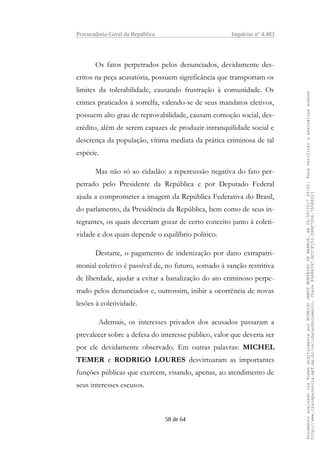 Procuradoria-Geral da República Inquérito nº 4.483
Os fatos perpetrados pelos denunciados, devidamente des-
critos na peça acusatória, possuem significância que transportam os
limites da tolerabilidade, causando frustração à comunidade. Os
crimes praticados à sorrelfa, valendo-se de seus mandatos eletivos,
possuem alto grau de reprovabilidade, causam comoção social, des-
crédito, além de serem capazes de produzir intranquilidade social e
descrença da população, vítima mediata da prática criminosa de tal
espécie.
Mas não só ao cidadão: a repercussão negativa do fato per-
petrado pelo Presidente da República e por Deputado Federal
ajuda a comprometer a imagem da República Federativa do Brasil,
do parlamento, da Presidência da República, bem como de seus in-
tegrantes, os quais deveriam gozar de certo conceito junto à coleti-
vidade e dos quais depende o equilíbrio político.
Destarte, o pagamento de indenização por dano extrapatri-
monial coletivo é passível de, no futuro, somado à sanção restritiva
de liberdade, ajudar a evitar a banalização do ato criminoso perpe-
trado pelos denunciados e, outrossim, inibir a ocorrência de novas
lesões à coletividade.
Ademais, os interesses privados dos acusados passaram a
prevalecer sobre a defesa do interesse público, valor que deveria ser
por ele devidamente observado. Em outras palavras: MICHEL
TEMER e RODRIGO LOURES desvirtuaram as importantes
funções públicas que exercem, visando, apenas, ao atendimento de
seus interesses escusos.
58 de 64
DocumentoassinadoviaTokendigitalmenteporRODRIGOJANOTMONTEIRODEBARROS,em26/06/201720:02.Paraverificaraassinaturaacesse
http://www.transparencia.mpf.mp.br/validacaodocumento.ChaveB9488397.BC37F153.FA9F7D06.79088023
 