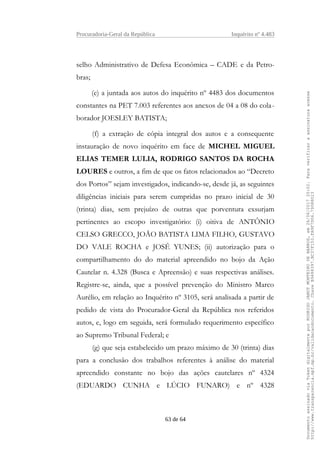 Procuradoria-Geral da República Inquérito nº 4.483
selho Administrativo de Defesa Econômica – CADE e da Petro-
bras;
(e) a juntada aos autos do inquérito nº 4483 dos documentos
constantes na PET 7.003 referentes aos anexos de 04 a 08 do cola-
borador JOESLEY BATISTA;
(f) a extração de cópia integral dos autos e a consequente
instauração de novo inquérito em face de MICHEL MIGUEL
ELIAS TEMER LULIA, RODRIGO SANTOS DA ROCHA
LOURES e outros, a fim de que os fatos relacionados ao “Decreto
dos Portos” sejam investigados, indicando-se, desde já, as seguintes
diligências iniciais para serem cumpridas no prazo inicial de 30
(trinta) dias, sem prejuízo de outras que porventura exsurjam
pertinentes ao escopo investigatório: (i) oitiva de ANTÔNIO
CELSO GRECCO, JOÃO BATISTA LIMA FILHO, GUSTAVO
DO VALE ROCHA e JOSÉ YUNES; (ii) autorização para o
compartilhamento do do material apreendido no bojo da Ação
Cautelar n. 4.328 (Busca e Apreensão) e suas respectivas análises.
Registre-se, ainda, que a possível prevenção do Ministro Marco
Aurélio, em relação ao Inquérito nº 3105, será analisada a partir de
pedido de vista do Procurador-Geral da República nos referidos
autos, e, logo em seguida, será formulado requerimento específico
ao Supremo Tribunal Federal; e
(g) que seja estabelecido um prazo máximo de 30 (trinta) dias
para a conclusão dos trabalhos referentes à análise do material
apreendido constante no bojo das ações cautelares nº 4324
(EDUARDO CUNHA e LÚCIO FUNARO) e nº 4328
63 de 64
DocumentoassinadoviaTokendigitalmenteporRODRIGOJANOTMONTEIRODEBARROS,em26/06/201720:02.Paraverificaraassinaturaacesse
http://www.transparencia.mpf.mp.br/validacaodocumento.ChaveB9488397.BC37F153.FA9F7D06.79088023
 