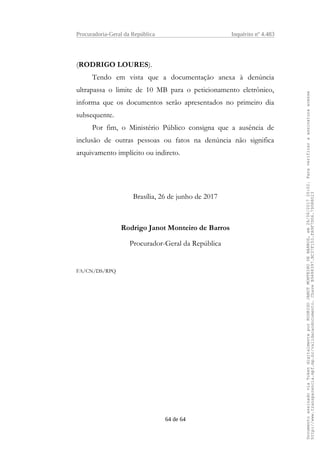 Procuradoria-Geral da República Inquérito nº 4.483
(RODRIGO LOURES).
Tendo em vista que a documentação anexa à denúncia
ultrapassa o limite de 10 MB para o peticionamento eletrônico,
informa que os documentos serão apresentados no primeiro dia
subsequente.
Por fim, o Ministério Público consigna que a ausência de
inclusão de outras pessoas ou fatos na denúncia não significa
arquivamento implícito ou indireto.
Brasília, 26 de junho de 2017
Rodrigo Janot Monteiro de Barros
Procurador-Geral da República
FA/CN/DS/RPQ
64 de 64
DocumentoassinadoviaTokendigitalmenteporRODRIGOJANOTMONTEIRODEBARROS,em26/06/201720:02.Paraverificaraassinaturaacesse
http://www.transparencia.mpf.mp.br/validacaodocumento.ChaveB9488397.BC37F153.FA9F7D06.79088023
 