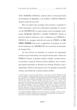 Procuradoria-Geral da República Inquérito nº 4.483
TON MOREIRA FRANCO, ministro-chefe da Secretaria-Geral
da Presidência da República, e de ELISEU LEMOS PADILHA,
ministro-chefe da Casa Civil.
Deve ser citado como exemplo, nesse contexto, o inquérito nº
4.462, instaurado a partir das colaborações premiadas de executi-
vos da ODEBRECHT, no qual constam como investigados, justa-
mente, MOREIRA FRANCO e ELISEU PADILHA4
. Dentre as
possíveis práticas criminosas, está a solicitação, por PADILHA e
FRANCO, de vantagem indevida em nome do PMDB e de MI-
CHEL TEMER, bem como o pagamento de propina em razão
de favorecimento da ODEBRECHT em concessões da Secretaria
de Aviação Civil.
Os fatos devem ser analisados no contexto da organização
criminosa aqui mencionada, com especial atenção para o núcleo do
PMDB da Câmara. As práticas espúrias voltadas a atender interes-
ses privados, a partir de vultosos recursos públicos, não se restrin-
gem àqueles reportados na denúncia ora ofertada. Percebe-se que a
organização criminosa não apenas esteve em operação, em passado
recente, como também hoje se mantém em plena atividade.
os assuntos", porque a gente conversa assuntos íntimos, né, e ele me disse com a palavra: 'Rodrigo é da minha
mais estrita confiança'. Ai depois dessa palavra eu disse, ta bom, então de agora pra frente não lhe incomodo
mais, sigo falando com o RODRIGO" (em TD 02 Joesley Mendonça 20170407.mp4, a partir de
12min50s. Em sentido semelhante, RICARDO SAUD afirma que : "O dinheiro do EDUARDO
CUNHA tinha terminado e o MICHEL TEMER sempre pedia para manter eles lá, o código era ´Está
dando alpiste para os passarinhos, os passarinhos estão tranquilos na gaiola´. Começou com GEDDEL,
depois passou e tal. Quando o GEDDEL foi abatido no meio do caminho, o JOESLEY foi lá fconversar
com o MICHEL TEMER e nessa conversa JOESLEY falou que estava acabando o alpiste lá dos
passarinhos, como é que vai fazer? Ele falou não, continua, continua, isso é muito importante, isso é muito
importante. JOESLEY então naquele momento falou, ue RICARDO, então vamos continuar pagando mais
uma ou dois pro LÚCIO, até definirmos de onde vai vir esse dinheiro agora pra pagar" .
4 O presidente MICHEL TEMER consta do relato referente ao inquérito nº 4462, não tendo
sido incluído no rol de investigados, uma vez que os fatos ali mencionados são anteriores ao
exercício do seu mandato como presidente da República.
8 de 64
DocumentoassinadoviaTokendigitalmenteporRODRIGOJANOTMONTEIRODEBARROS,em26/06/201720:02.Paraverificaraassinaturaacesse
http://www.transparencia.mpf.mp.br/validacaodocumento.ChaveB9488397.BC37F153.FA9F7D06.79088023
 