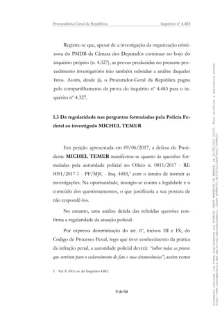 Procuradoria-Geral da República Inquérito nº 4.483
Registre-se que, apesar de a investigação da organização crimi-
nosa do PMDB da Câmara dos Deputados continuar no bojo do
inquérito próprio (n. 4.327), as provas produzidas no presente pro-
cedimento investigatório irão também subsidiar a análise daqueles
fatos. Assim, desde já, o Procurador-Geral da República pugna
pelo compartilhamento da prova do inquérito nº 4.483 para o in-
quérito nº 4.327.
1.3 Da regularidade nas perguntas formuladas pela Polícia Fe-
deral ao investigado MICHEL TEMER
Em petição apresentada em 09/06/2017, a defesa do Presi-
dente MICHEL TEMER manifestou-se quanto às questões for-
muladas pela autoridade policial no Ofício n. 0811/2017 - RE
0091/2017-1 - PF/MJC - Inq. 4483,5
com o intuito de instruir as
investigações. Na oportunidade, insurgiu-se contra a legalidade e o
conteúdo dos questionamentos, o que justificaria a sua postura de
não respondê-los.
No entanto, uma análise detida das referidas questões con-
firma a regularidade da atuação policial.
Por expressa determinação do art. 6º, incisos III e IX, do
Código de Processo Penal, logo que tiver conhecimento da prática
da infração penal, a autoridade policial deverá: “colher todas as provas
que servirem para o esclarecimento do fato e suas circunstâncias”; assim como
5 Ver fl. 450 e ss. do Inquérito 4.883.
9 de 64
DocumentoassinadoviaTokendigitalmenteporRODRIGOJANOTMONTEIRODEBARROS,em26/06/201720:02.Paraverificaraassinaturaacesse
http://www.transparencia.mpf.mp.br/validacaodocumento.ChaveB9488397.BC37F153.FA9F7D06.79088023
 