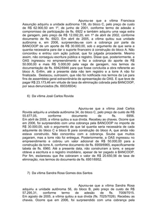 Apurou-se que a vítima Francisca
Assunção adquiriu a unidade autônoma 138, do bloco C, pelo preço de custo
de R$ 62.900,50 em 1º, de junho de 2001, conforme termo de adesão e
compromisso de participação de fls. 6922 e também adquiriu uma vaga extra
de garagem, pelo preço de R$ 12.092,20, em 1º de abril de 2002, conforme
documento de fls. 6923. Em abril de 2005, a vítima quitou sua unidade
autônoma e, em 2006, surpreendeu-se com a cobrança por parte da
BANCOOP de um aporte de R$ 30.000,00, sob o argumento de que seria a
quantia necessária para dar o suporte financeiro à construção do bloco A. Não
concordou e entrou com ação judicial, que foi julgada procedente. Mesmo
assim, não conseguiu escritura pública e registro. Disse que, posteriormente, a
OAS ingressou no empreendimento e fez a cobrança do aporte de R$
50.000,00 e mais R$ 5.000,00 pela vaga de garagem, nos termos da
documentação de fls. 6942/6946 para que fosse concluída a obra referente ao
bloco A. Enfim, até a presente data não tem registro e a torre A não foi
finalizada. Destacou, outrossim, que não foi notificada nos termos da Lei para
fins de assembleia geral extraordinária de apresentação da OAS. E que teve de
pagar R$ 23.173,46 em virtude de taxa de eliminação cobrada pela BANCOOP,
por seus denunciados (fls. 6933/6934)
6) Da vítima José Carlos Rovida
Apurou-se que a vítima José Carlos
Rovida adquiriu a unidade autônoma 34, do bloco C, pelo preço de custo de R$
55.677,05, conforme documento de fls. 6956.
Em abril de 2005, a vítima quitou a sua dívida. Recebeu as chaves. Ocorre que
em 2006, foi surpreendido com uma cobrança pela BANCOOP no importe de
R$ 30.000,00, sob o argumento de que tal quantia seria necessária de cada
adquirente do bloco C e bloco B para construção do bloco A, que ainda não
estava construído. Não concordou com a cobrança. Soube que muitos
pagaram, mas a torre não foi entregue. Posteriormente, a OAS ingressou no
empreendimento e cobrou um valor adicional de R$ 50.000,00 para a
construção da torre A, conforme documento de fls. 6959/6965, especificamente
tabela de fls. 6960. Até a presente data, não construíram a torre, e sequer
obteve a escritura e o registro imobiliário, apesar de ter pagado à BANCOOP.
Por fim, esclareceu que lhe cobraram o valor de R$ 20.650,56 de taxa de
eliminação, nos termos do documento de fls. 6951/6952.
7) Da vítima Sandra Rosa Gomes dos Santos
Apurou-se que a vítima Sandra Rosa
adquiriu a unidade autônoma 56, do bloco B, pelo preço de custo de R$
57.295,31, conforme termo de adesão de fls. 7008/7015.
Em agosto de 2005, a vítima quitou a sua dívida (fls. 7025/7026). Recebeu as
chaves. Ocorre que em 2006, foi surpreendido com uma cobrança pela
 