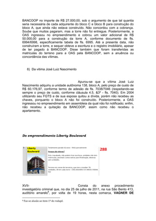 BANCOOP no importe de R$ 27.000,00, sob o argumento de que tal quantia
seria necessária de cada adquirente do bloco C e bloco B para construção do
bloco A, que ainda não estava construído. Não concordou com a cobrança.
Soube que muitos pagaram, mas a torre não foi entregue. Posteriormente, a
OAS ingressou no empreendimento e cobrou um valor adicional de R$
50.000,00 para a construção da torre A, conforme documento de fls.
6994/6998, especificamente tabela de fls. 6995. Até a presente data, não
construíram a torre, e sequer obteve a escritura e o registro imobiliário, apesar
de ter pagado à BANCOOP. Disse também que foram transferidas as
matrículas do terreno para a OAS pela BANCOOP, sem a anuência ou
concordância das vítimas.
8) Da vitima José Luiz Nascimento
Apurou-se que a vítima José Luiz
Nascimento adquiriu a unidade autônoma 138, bloco A, pelo preço de custo de
R$ 60.176,97, conforme termo de adesão de fls. 7038/7046 (respeitando-se
sempre o preço de custo, conforme cláusula 4.5, &3º - fls. 7040). Em 2004
utilizando seu FGTS e de sua esposa quitou a dívida, porém não recebeu as
chaves, porquanto o bloco A não foi construído. Posteriormente, a OAS
ingressou no empreendimento em assembleia da qual não foi notificado; enfim,
não recebeu a quitação da BANCOOP, assim como não recebeu o
apartamento.
Do empreendimento Liberty Boulevard
XVII- Consta do anexo procedimento
investigatório criminal que, no dia 25 de julho de 2011, na rua São Bento 413,
auditório amarelo8
, por volta de 19 horas, nesta comarca, VAGNER DE
8 Faz-se alusão ao item 1º do rodapé.
 