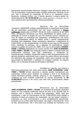 previamente mancomunados obtiveram vantagem ilícita em prejuízo alheio de
144 ex-cooperados, responsáveis pelas unidades autônomas, induzindo-os em
erro, sob a promessa de construção da Torre A no residencial Liberty
Boulevard, mediante artíficio, não o fizeram gerando o prejuízo global de,
aproximadamente, R$ 10.656.000,00 (dez milhões seiscentos e cinquenta e seis mil
reais) conforme será, oportunamente, aferido pericialmente.
Apurou-se que os denunciados
vinculados a BANCOOP omitiram propositalmente no documento denominado
ata de assembleia extraordinária que não foram realizadas a tríplice
notificação exigida pela Lei 5764/71 ferindo de morte a essência do ato, além
disso, consignaram falsamente que havia possibilidade de defesa contra a
ratificação do acordo à medida em que não havendo quórum suficiente por
vício de origem na notificação dos cooperados, evidentemente, não houve
qualquer possibilidade efetiva de defesa contra o acordo originariamente
maculado pela ilegalidade. Nessa perspectiva salienta-se o depoimento de
Carlos Mafra, um dos representantes, no sentido de que mais de 150 pessoas
foram impedidas de participar, sob a alegação de inadimplência, mesmo
estando a questão sub judice (fls. 2886). Com isso os denunciados VAGNER,
IVONE e LETÍCIA pretenderam em comum acordo com JOSÉ ALDEMÁRIO,
LUIGI, FÁBIO e TELMO criar obrigação jurídica e alterar a verdade sobre fato
juridicamente relevante, qual seja, proporcionar o transpasse do
empreendimento imobiliário residencial Liberty à OAS Empreendimentos S/A,
gerando benefícios patrimoniais para o grupo dos quatro últimos denunciados
em detrimento dos milhares de cooperados, assim como propiciar aos três
denunciados da BANCOOP, a obtenção de vantagem indevida, em prejuízo
alheio, com a cobrança de taxas de eliminação e demissão.
Constatou-se, ademais, que embora a
OAS Empreendimentos S/A, pelos denunciados, JOSÉ ALDEMARIO, LUIGI,
FÁBIO e TELMO tenham assumido e cobrado aportes incompatíveis aos
cooperados, mesmo assim deixaram de entregar a torre A do residencial
Liberty Boulevard gerando, portanto, prejuízos a 144 cooperados que não
receberam as suas unidades autônomas no importe aproximado de R$
43.000.000,00 (quarenta e três milhões) cujo valor será, oportunamente, aferido
pericialmente.
Menciona-se que os denunciados
JOSÉ ALDEMÁRIO, FÁBIO e TELMO, em sociedade de propósito específico
deram as 105 unidades autônomas futuras da torre A em garantia real de
hipoteca, sem a ciência ou anuência dos cooperados, sendo certo que
embolsaram o valor do financiamento de R$ 13.060.000,00 (treze milhões e
sessenta mil reais) em prejuízo dos cooperados, vez que sequer iniciaram a
construção da torre encontrando-se a obra completamente abandonada.
Evidente que se a OAS, pelos denunciados, não pagar o financiamento, como
de fato, provavelmente, não o fará posto sua condição de insolvente e em
 