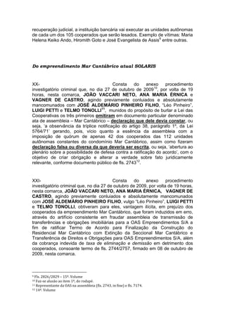 recuperação judicial, a instituição bancária vai executar as unidades autônomas
de cada um dos 105 cooperados que serão lesados. Exemplo de vítimas: Maria
Helena Keiko Ando, Hiromith Goto e José Evangelista de Assis9
entre outras.
Do empreendimento Mar Cantábrico atual SOLARIS
XX- Consta do anexo procedimento
investigatório criminal que, no dia 27 de outubro de 200910
, por volta de 19
horas, nesta comarca, JOÃO VACCARI NETO, ANA MARIA ÉRNICA e
VAGNER DE CASTRO, agindo previamente conluiados e absolutamente
mancomunados com JOSÉ ALDEMÁRIO PINHEIRO FILHO, “Léo Pinheiro”,
LUIGI PETTI e TELMO TONOLLI11
, munidos do propósito de burlar a Lei das
Cooperativas os três primeiros omitiram em documento particular denominado
ata de assembleia – Mar Cantábrico – declaração que dele devia constar, ou
seja, ‘a observância da tríplice notificação do artigo 38, parágrafo 1º, da Lei
5764/71’ gerando, pois, vício quanto a essência da assembleia com a
imposição de quórum de apenas 42 dos cooperados das 112 unidades
autônomas constantes do condomínio Mar Cantábrico, assim como fizeram
declaração falsa ou diversa da que deveria ser escrita, ou seja, ‘abertura ao
plenário sobre a possibilidade de defesa contra a ratificação do acordo’, com o
objetivo de criar obrigação e alterar a verdade sobre fato juridicamente
relevante, conforme documento público de fls. 274312
.
XXI- Consta do anexo procedimento
investigatório criminal que, no dia 27 de outubro de 2009, por volta de 19 horas,
nesta comarca, JOÃO VACCARI NETO, ANA MARIA ÉRNICA, VAGNER DE
CASTRO, agindo previamente conluiados e absolutamente mancomunados
com JOSÉ ALDEMÁRIO PINHEIRO FILHO, vulgo “Léo Pinheiro”, LUIGI PETTI
e TELMO TONOLLI, obtiveram para eles, vantagem ilícita, em prejuízo dos
cooperados da empreendimento Mar Cantábrico, que foram induzidos em erro,
através do artifício consistente em fraudar assembleia de transmissão de
transferências e obrigações imobiliárias para a OAS Empreendimentos S/A a
fim de ratificar Termo de Acordo para Finalização da Construção do
Residencial Mar Cantábrico com Extinção da Seccional Mar Cantábrico e
Transferência de Direitos e Obrigações para OAS Empreendimentos S/A, além
da cobrança indevida de taxa de eliminação e demissão em detrimento dos
cooperados, consoante termo de fls. 2744/2757, firmado em 08 de outubro de
2009, nesta comarca.
9 Fls. 2826/2829 – 15º. Volume
10 Faz-se alusão ao item 1º, do rodapé.
11 Representante da OAS na assembleia (fls. 2743, in fine) e fls. 7174.
12 14º. Volume
 