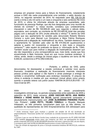 empresa em propiciar meios para a feitura do financiamento, notadamente
porque a OAS não cedia propositalmente uma certidão, o saldo devedor da
vítima, no segundo semestre de 2014, foi reajustado para R$ 138.101,56
(cento e trinta e oito mil cento e um reais e cinquenta e seis centavos) No início
de 2015, a vítima foi informada através da empresa supracitada, pelo
funcionário de prenome Rodrigo, que ela fora designada para uma reunião de
distrato do contrato13
e, nessa reunião, constatou que, unilateralmente,
impuseram o valor de R$ 194.806,48 valor que, segundo o cálculo deles,
equivaleria, sem correção, ao montante de R$ 253.465,08 (total das parcelas
pagas) com a dedução de 25% (multa atribuída a vítima)14
E dentro da OAS
soube que seu apartamento foi vendido pelo denunciado Roberto Moreira
Ferreira e outro para Manoel Luiz Gonçalves e Mara Fátima Rodrigues
Gonçalves,sob a alegação de ‘inadimplência’ da vítima. Também destacou que
o apartamento foi ‘vendido’ pelo valor de R$ 474.952,50 (quatrocentos e
setenta e quatro mil novecentos e cinquenta e dois reais e cinquenta
centavos)15
, valor aquém do praticado na época (v. informação de fls. 1394).
Também soube que para motivar a alegação de inadimplência disseram que
ela não respondera a uma correspondência que, mais tarde, soube que fora
encaminhada à Belo Horizonte, local em que nunca manteve endereço. A
vítima, ainda, desde a entrega do imóvel pagou o laudêmio em torno de R$
6.000,00, condomínio e IPTU (R$ 8.000,00).
Portanto, o artifício da OAS, pelos
denunciados, foi desrespeitar a cessão contratual e solicitar novo aporte
financeiro, inviabilizar a realização do financiamento inserindo interposta
pessoa jurídica para agilizar e não fazê-lo e ainda postergar a entrega de
certidão e encaminhar notificação para endereço inexistente. O prejuízo da
vítima é evidente à medida em que venderam imóvel alheio como próprio
quando a questão estava sub judice (autos 1046794-34.2015.8.26.0100 – 5ª.
Vara Cível de SP)
XXIII- Consta do anexo procedimento
investigatório criminal que, no período compreendido entre setembro de 2009 a
setembro de 2013, nesta comarca, JOÃO VACCARI NETO, ANA MARIA
ÉRNICA e IVONE MARIA DA SILVA, agindo previamente conluiados e
absolutamente mancomunados com JOSÉ ALDEMÁRIO PINHEIRO FILHO,
“Léo Pinheiro”, LUIGI PETTI, TELMO TONOLLI, e Ricardo Marques
Imbassahi, os três primeiros concorreram para que os três últimos, na
qualidade de representantes da OAS Empreendimentos S/A obtivessem para
13 Ainda tentaram impor para resolver a questão um estúdio de 45 m2 localizado no
empreendimento “Panoramic Jardim Sul”, localizado na avenida Giovanni Gronchi, Morumbi, São
Paulo.
14 Curioso é que no caso de Marice Corrêa Lima, cunhada do ex-tesoureiro do PT, JOÃO VACCARI
NETO, também denunciado nestes autos, que comprou, em 2011, um apartamento do mesmo
prédio comprado pelo preço de R$ 200.000,00 (duzentos mil reais), a generosa OAS, um ano depois,
o recomprou pelo valor de R$ 432.000,000 (quatrocentos e trinta e dois mil reais).
15 Que em virtude da imposição de juros e correção monetária totalizou R$ 481.012,26, conforme
fls. 1387.
 
