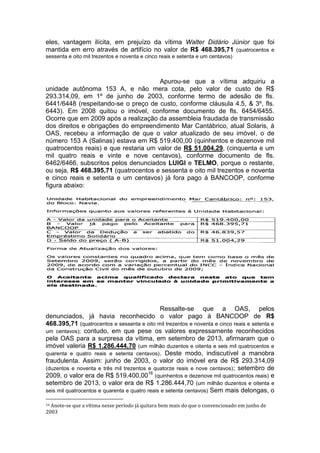 eles, vantagem ilícita, em prejuízo da vítima Walter Didário Júnior que foi
mantida em erro através de artifício no valor de R$ 468.395,71 (quatrocentos e
sessenta e oito mil trezentos e noventa e cinco reais e setenta e um centavos)
Apurou-se que a vítima adquiriu a
unidade autônoma 153 A, e não mera cota, pelo valor de custo de R$
293.314,09, em 1º de junho de 2003, conforme termo de adesão de fls.
6441/6448 (respeitando-se o preço de custo, conforme cláusula 4.5, & 3º, fls.
6443). Em 2008 quitou o imóvel, conforme documento de fls. 6454/6455.
Ocorre que em 2009 após a realização da assembleia fraudada de transmissão
dos direitos e obrigações do empreendimento Mar Cantábrico, atual Solaris, à
OAS, recebeu a informação de que o valor atualizado de seu imóvel, o de
número 153 A (Salinas) estava em R$ 519.400,00 (quinhentos e dezenove mil
quatrocentos reais) e que restaria um valor de R$ 51.004,29, (cinquenta e um
mil quatro reais e vinte e nove centavos), conforme documento de fls.
6462/6466, subscritos pelos denunciados LUIGI e TELMO, porque o restante,
ou seja, R$ 468.395,71 (quatrocentos e sessenta e oito mil trezentos e noventa
e cinco reais e setenta e um centavos) já fora pago à BANCOOP, conforme
figura abaixo:
Ressalte-se que a OAS, pelos
denunciados, já havia reconhecido o valor pago à BANCOOP de R$
468.395,71 (quatrocentos e sessenta e oito mil trezentos e noventa e cinco reais e setenta e
um centavos); contudo, em que pese os valores expressamente reconhecidos
pela OAS para a surpresa da vítima, em setembro de 2013, afirmaram que o
imóvel valeria R$ 1.286.444,70 (um milhão duzentos e oitenta e seis mil quatrocentos e
quarenta e quatro reais e setenta centavos). Deste modo, indiscutível a manobra
fraudulenta. Assim: junho de 2003, o valor do imóvel era de R$ 293.314,09
(duzentos e noventa e três mil trezentos e quatorze reais e nove centavos); setembro de
2009, o valor era de R$ 519.400,0016
(quinhentos e dezenove mil quatrocentos reais) e
setembro de 2013, o valor era de R$ 1.286.444,70 (um milhão duzentos e oitenta e
seis mil quatrocentos e quarenta e quatro reais e setenta centavos) Sem mais delongas, o
16 Anote-se que a vítima nesse período já quitara bem mais do que o convencionado em junho de
2003
 