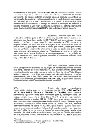 valor cobrado a mais pela OAS de R$ 666.654,60 (seiscentos e sessenta e seis mil
seiscentos e cinquenta e quatro reais e sessenta centavos) é resultante de artifício
proveniente de fraude material produzida naquela irregular assembleia de
transmissão da seccional, multiplicação absurda e irreal do preço, que deveria
ser ‘fechado’, já que a OAS desrespeitando a cessão contratual age como
incorporadora e condiciona a entrega do imóvel e obtenção de escritura e
registro imobiliário a um valor exorbitante. Esclarece-se, por importantíssimo,
que a OAS é sucessora da BANCOOP e não poderia agir dessa maneira.
Necessário informar que em 2009,
após a transferência para a OAS, a vitima foi procurada por um escritório de
advocacia, que lhe cobrou o valor de R$ 22.000,00 (vinte e dois mil reais) para não
perder o imóvel, porque segundo eles quando a OAS assumiu o
empreendimento foi feita uma nova metragem e seu apartamento seria um
pouco maior do que aquele vendido. A vítima, por sua vez, disse que primeiro
teria de verificar se realmente o tamanho excedia ao contratado para, então,
fazer eventual pagamento da diferença. Posteriormente, quando o prédio de
trás estava sendo quase finalizado, a sua esposa procurou o engenheiro da
obra e soube que não haveria qualquer indivíduo de sobrenome “Didário” como
proprietário de um duplex.
Verifica-se, claramente, que o valor de
custo consignado no momento da aquisição na planta foi totalmente ignorado
pela OAS, através de seus denunciados, que artificiosamente continuaram
injustificadamente cobrando valores a mais em face da vítima Valter Didário
restando inequívoco prejuízo à medida em que não pode desfrutar do imóvel
que lhe pertenceria, a rigor. Enfim, o seu prejuízo mínimo, sem contar correção,
juros e taxas indevidas, girou em torno de R$ 468.395,71 (quatrocentos e sessenta
e oito mil trezentos e noventa e cinco reais e setenta e um centavos)
XIV - Consta do anexo procedimento
investigatório criminal que, no dia 19 de outubro de 2009, JOÃO VACCARI
NETO, ANA MARIA ÉRNICA e VAGNER DE CASTRO, nesta comarca,
previamente ajustados entre eles, obtiveram para si, vantagem ilícita, em
prejuízo alheio, mantendo a vítima Eliana Vaz de Lima em erro, mediante
artifício consistente em cobrar R$ 33.129,5717
(trinta e três mil cento e vinte e nove
reais e cinquenta e sete centavos) de taxa de eliminação fora das hipóteses legais,
assim como mantendo a vítima Tania Viviani de Oliveira18
em erro, mediante
artifício consistente em cobrar R$ 12.146,52 (doze mil cento e quarenta e seis reais e
cinquenta e dois centavos) também de taxa de eliminação, no dia 17 de novembro
de 200919
; além de cobrar taxas de demissões, respectivamente, no dia 24 de
novembro de 2009, em face da vítima Celso Marques de Oliveira, mantendo-a
em erro, mediante artifício consistente na cobrança de R$ 52.385,57 (cinquenta
17 Fls. 6640
18 Esposa de Heleno Miranda de Oliveira, coparticipante – fls. 2876/2880.
19 Conforme documentação de fls. 3052/3053.
 