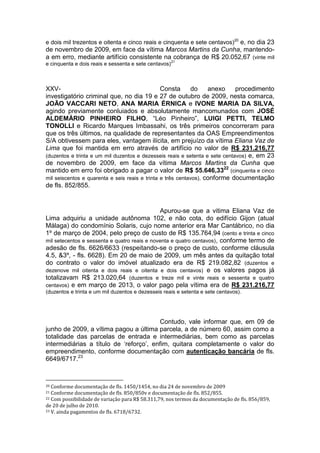 e dois mil trezentos e oitenta e cinco reais e cinquenta e sete centavos)20
e, no dia 23
de novembro de 2009, em face da vítima Marcos Martins da Cunha, mantendo-
a em erro, mediante artifício consistente na cobrança de R$ 20.052,67 (vinte mil
e cinquenta e dois reais e sessenta e sete centavos)
21
XXV- Consta do anexo procedimento
investigatório criminal que, no dia 19 e 27 de outubro de 2009, nesta comarca,
JOÃO VACCARI NETO, ANA MARIA ÉRNICA e IVONE MARIA DA SILVA,
agindo previamente conluiados e absolutamente mancomunados com JOSÉ
ALDEMÁRIO PINHEIRO FILHO, “Léo Pinheiro”, LUIGI PETTI, TELMO
TONOLLI e Ricardo Marques Imbassahi, os três primeiros concorreram para
que os três últimos, na qualidade de representantes da OAS Empreendimentos
S/A obtivessem para eles, vantagem ilícita, em prejuízo da vítima Eliana Vaz de
Lima que foi mantida em erro através de artifício no valor de R$ 231.216,77
(duzentos e trinta e um mil duzentos e dezesseis reais e setenta e sete centavos) e, em 23
de novembro de 2009, em face da vítima Marcos Martins da Cunha que
mantido em erro foi obrigado a pagar o valor de R$ 55.646,3322
(cinquenta e cinco
mil seiscentos e quarenta e seis reais e trinta e três centavos), conforme documentação
de fls. 852/855.
Apurou-se que a vitima Eliana Vaz de
Lima adquiriu a unidade autônoma 102, e não cota, do edifício Gijon (atual
Málaga) do condomínio Solaris, cujo nome anterior era Mar Cantábrico, no dia
1º de março de 2004, pelo preço de custo de R$ 135.764,94 (cento e trinta e cinco
mil setecentos e sessenta e quatro reais e noventa e quatro centavos), conforme termo de
adesão de fls. 6626/6633 (respeitando-se o preço de custo, conforme cláusula
4.5, &3º, - fls. 6628). Em 20 de maio de 2009, um mês antes da quitação total
do contrato o valor do imóvel atualizado era de R$ 219.082,82 (duzentos e
dezenove mil oitenta e dois reais e oitenta e dois centavos) e os valores pagos já
totalizavam R$ 213.020,64 (duzentos e treze mil e vinte reais e sessenta e quatro
centavos) e em março de 2013, o valor pago pela vítima era de R$ 231.216,77
(duzentos e trinta e um mil duzentos e dezesseis reais e setenta e sete centavos).
Contudo, vale informar que, em 09 de
junho de 2009, a vítima pagou a última parcela, a de número 60, assim como a
totalidade das parcelas de entrada e intermediárias, bem como as parcelas
intermediárias a título de ‘reforço’, enfim, quitara completamente o valor do
empreendimento, conforme documentação com autenticação bancária de fls.
6649/6717.23
20 Conforme documentação de fls. 1450/1454, no dia 24 de novembro de 2009
21 Conforme documentação de fls. 850/850v e documentação de fls. 852/855.
22 Com possibilidade de variação para R$ 58.311,79, nos termos da documentação de fls. 856/859,
de 20 de julho de 2010.
23 V. ainda pagamentos de fls. 6718/6732.
 