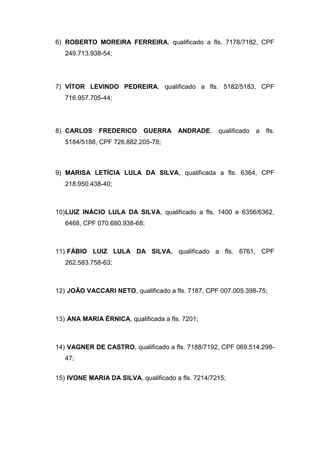 6) ROBERTO MOREIRA FERREIRA, qualificado a fls. 7178/7182, CPF
249.713.938-54;
7) VÍTOR LEVINDO PEDREIRA, qualificado a fls. 5182/5183, CPF
716.957.705-44;
8) CARLOS FREDERICO GUERRA ANDRADE, qualificado a fls.
5184/5186, CPF 726.882.205-78;
9) MARISA LETÍCIA LULA DA SILVA, qualificada a fls. 6364, CPF
218.950.438-40;
10)LUIZ INÁCIO LULA DA SILVA, qualificado a fls. 1400 e 6356/6362,
6468, CPF 070.680.938-68;
11) FÁBIO LUIZ LULA DA SILVA, qualificado a fls. 6761, CPF
262.583.758-63;
12) JOÃO VACCARI NETO, qualificado a fls. 7187, CPF 007.005.398-75;
13) ANA MARIA ÉRNICA, qualificada a fls. 7201;
14) VAGNER DE CASTRO, qualificado a fls. 7188/7192, CPF 069.514.298-
47;
15) IVONE MARIA DA SILVA, qualificado a fls. 7214/7215;
 