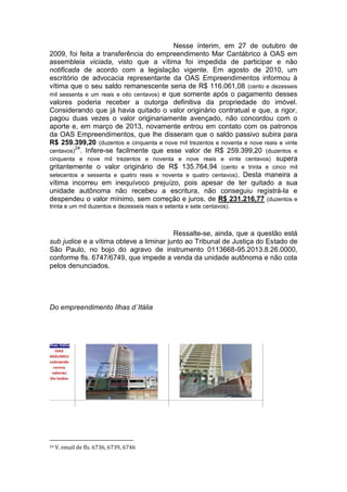 Nesse ínterim, em 27 de outubro de
2009, foi feita a transferência do empreendimento Mar Cantábrico à OAS em
assembleia viciada, visto que a vítima foi impedida de participar e não
notificada de acordo com a legislação vigente. Em agosto de 2010, um
escritório de advocacia representante da OAS Empreendimentos informou à
vítima que o seu saldo remanescente seria de R$ 116.061,08 (cento e dezesseis
mil sessenta e um reais e oito centavos) e que somente após o pagamento desses
valores poderia receber a outorga definitiva da propriedade do imóvel.
Considerando que já havia quitado o valor originário contratual e que, a rigor,
pagou duas vezes o valor originariamente avençado, não concordou com o
aporte e, em março de 2013, novamente entrou em contato com os patronos
da OAS Empreendimentos, que lhe disseram que o saldo passivo subira para
R$ 259.399,20 (duzentos e cinquenta e nove mil trezentos e noventa e nove reais e vinte
centavos)
24
. Infere-se facilmente que esse valor de R$ 259.399,20 (duzentos e
cinquenta e nove mil trezentos e noventa e nove reais e vinte centavos) supera
gritantemente o valor originário de R$ 135.764,94 (cento e trinta e cinco mil
setecentos e sessenta e quatro reais e noventa e quatro centavos). Desta maneira a
vítima incorreu em inequívoco prejuízo, pois apesar de ter quitado a sua
unidade autônoma não recebeu a escritura, não conseguiu registrá-la e
despendeu o valor mínimo, sem correção e juros, de R$ 231.216,77 (duzentos e
trinta e um mil duzentos e dezesseis reais e setenta e sete centavos).
Ressalte-se, ainda, que a questão está
sub judice e a vítima obteve a liminar junto ao Tribunal de Justiça do Estado de
São Paulo, no bojo do agravo de instrumento 0113668-95.2013.8.26.0000,
conforme fls. 6747/6749, que impede a venda da unidade autônoma e não cota
pelos denunciados.
Do empreendimento Ilhas d´Itália
24 V. email de fls. 6736, 6739, 6746
 