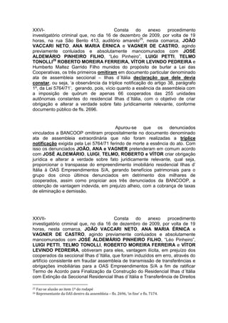 XXVI- Consta do anexo procedimento
investigatório criminal que, no dia 16 de dezembro de 2009, por volta de 19
horas, na rua São Bento 413, auditório amarelo25
, nesta comarca, JOÃO
VACCARI NETO, ANA MARIA ÉRNICA e VAGNER DE CASTRO, agindo
previamente conluiados e absolutamente mancomunados com JOSÉ
ALDEMÁRIO PINHEIRO FILHO, “Léo Pinheiro”, LUIGI PETTI, TELMO
TONOLLI26
ROBERTO MOREIRA FERREIRA, VÍTOR LEVINDO PEDREIRA e
Humberto Maltez Garrido Filho munidos do propósito de burlar a Lei das
Cooperativas, os três primeiros omitiram em documento particular denominado
ata de assembleia seccional – Ilhas d´Itália declaração que dele devia
constar, ou seja, ‘a observância da tríplice notificação do artigo 38, parágrafo
1º, da Lei 5764/71’, gerando, pois, vício quanto a essência da assembleia com
a imposição de quórum de apenas 66 cooperados das 255 unidades
autônomas constantes do residencial Ilhas d´Itália, com o objetivo de criar
obrigação e alterar a verdade sobre fato juridicamente relevante, conforme
documento público de fls. 2696.
Apurou-se que os denunciados
vinculados a BANCOOP omitiram propositalmente no documento denominado
ata de assembleia extraordinária que não foram realizadas a tríplice
notificação exigida pela Lei 5764/71 ferindo de morte a essência do ato. Com
isso os denunciados JOÃO, ANA e VAGNER pretenderam em comum acordo
com JOSÉ ALDEMÁRIO, LUIGI, TELMO, ROBERTO e VÍTOR criar obrigação
jurídica e alterar a verdade sobre fato juridicamente relevante, qual seja,
proporcionar o transpasse do empreendimento imobiliário residencial Ilhas d’
Itália à OAS Empreendimentos S/A, gerando benefícios patrimoniais para o
grupo dos cinco últimos denunciados em detrimento dos milhares de
cooperados, assim como propiciar aos três denunciados da BANCOOP, a
obtenção de vantagem indevida, em prejuízo alheio, com a cobrança de taxas
de eliminação e demissão.
XXVII- Consta do anexo procedimento
investigatório criminal que, no dia 16 de dezembro de 2009, por volta de 19
horas, nesta comarca, JOÃO VACCARI NETO, ANA MARIA ÉRNICA e
VAGNER DE CASTRO, agindo previamente conluiados e absolutamente
mancomunados com JOSÉ ALDEMÁRIO PINHEIRO FILHO, “Léo Pinheiro”,
LUIGI PETTI, TELMO TONOLLI, ROBERTO MOREIRA FERREIRA e VÍTOR
LEVINDO PEDREIRA, obtiveram para eles, vantagem ilícita, em prejuízo dos
cooperados da seccional Ilhas d´Itália, que foram induzidos em erro, através do
artifício consistente em fraudar assembleia de transmissão de transferências e
obrigações imobiliárias para a OAS Empreendimentos S/A a fim de ratificar
Termo de Acordo para Finalização da Construção do Residencial Ilhas d´Itália
com Extinção da Seccional Residencial Ilhas d´Itália e Transferência de Direitos
25 Faz-se alusão ao item 1º do rodapé
26 Representante da OAS dentro da assembleia – fls. 2696, ‘in fine’ e fls. 7174.
 