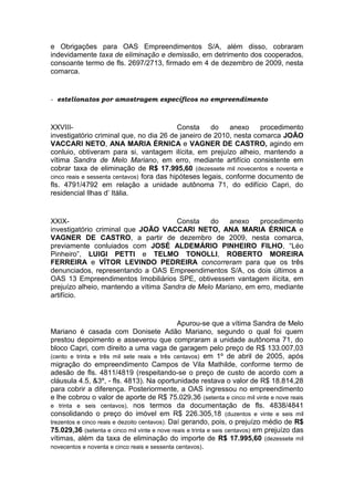 e Obrigações para OAS Empreendimentos S/A, além disso, cobraram
indevidamente taxa de eliminação e demissão, em detrimento dos cooperados,
consoante termo de fls. 2697/2713, firmado em 4 de dezembro de 2009, nesta
comarca.
- estelionatos por amostragem específicos no empreendimento
XXVIII- Consta do anexo procedimento
investigatório criminal que, no dia 26 de janeiro de 2010, nesta comarca JOÃO
VACCARI NETO, ANA MARIA ÉRNICA e VAGNER DE CASTRO, agindo em
conluio, obtiveram para si, vantagem ilícita, em prejuízo alheio, mantendo a
vítima Sandra de Melo Mariano, em erro, mediante artifício consistente em
cobrar taxa de eliminação de R$ 17.995,60 (dezessete mil novecentos e noventa e
cinco reais e sessenta centavos) fora das hipóteses legais, conforme documento de
fls. 4791/4792 em relação a unidade autônoma 71, do edifício Capri, do
residencial Ilhas d’ Itália.
XXIX- Consta do anexo procedimento
investigatório criminal que JOÃO VACCARI NETO, ANA MARIA ÉRNICA e
VAGNER DE CASTRO, a partir de dezembro de 2009, nesta comarca,
previamente conluiados com JOSÉ ALDEMÁRIO PINHEIRO FILHO, “Léo
Pinheiro”, LUIGI PETTI e TELMO TONOLLI, ROBERTO MOREIRA
FERREIRA e VÍTOR LEVINDO PEDREIRA concorreram para que os três
denunciados, representando a OAS Empreendimentos S/A, os dois últimos a
OAS 13 Empreendimentos Imobiliários SPE, obtivessem vantagem ilícita, em
prejuízo alheio, mantendo a vítima Sandra de Melo Mariano, em erro, mediante
artifício.
Apurou-se que a vítima Sandra de Melo
Mariano é casada com Donisete Adão Mariano, segundo o qual foi quem
prestou depoimento e asseverou que compraram a unidade autônoma 71, do
bloco Capri, com direito a uma vaga de garagem pelo preço de R$ 133.007,03
(cento e trinta e três mil sete reais e três centavos) em 1º de abril de 2005, após
migração do empreendimento Campos de Vila Mathilde, conforme termo de
adesão de fls. 4811/4819 (respeitando-se o preço de custo de acordo com a
cláusula 4.5, &3º, - fls. 4813). Na oportunidade restava o valor de R$ 18.814,28
para cobrir a diferença. Posteriormente, a OAS ingressou no empreendimento
e lhe cobrou o valor de aporte de R$ 75.029,36 (setenta e cinco mil vinte e nove reais
e trinta e seis centavos), nos termos da documentação de fls. 4838/4841
consolidando o preço do imóvel em R$ 226.305,18 (duzentos e vinte e seis mil
trezentos e cinco reais e dezoito centavos). Daí gerando, pois, o prejuízo médio de R$
75.029,36 (setenta e cinco mil vinte e nove reais e trinta e seis centavos) em prejuízo das
vítimas, além da taxa de eliminação do importe de R$ 17.995,60 (dezessete mil
novecentos e noventa e cinco reais e sessenta centavos).
 
