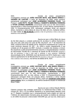 XXX- Consta do anexo procedimento
investigatório criminal que JOÃO VACCARI NETO, ANA MARIA ÉRNICA e
VAGNER DE CASTRO, a partir de dezembro de 2009, nesta comarca,
previamente conluiados com JOSÉ ALDEMÁRIO PINHEIRO FILHO, “Léo
Pinheiro”, LUIGI PETTI, TELMO TONOLLI, ROBERTO MOREIRA FERREIRA
e VÍTOR LEVINDO PEDREIRA concorreram para que os três denunciados,
representando a OAS Empreendimentos S/A, os dois últimos representando a
OAS 13 Empreendimentos SPE, obtivessem vantagem ilícita, em prejuízo
alheio, mantendo a vítima Maria de Jesus Sá Abib, em erro, mediante artifício,
no valor médio de R$ 43.532,65 (quarenta e três mil quinhentos e trinta e dois reais e
sessenta e cinco centavos)
Apurou-se que a vítima Maria de Jesus
de Sá Abib adquiriu a unidade autônoma 33, do bloco A, edifício Sardenha e
não uma cota, pelo preço de custo de R$ 116.272,61, em 1º de dezembro de
2005, conforme termo de adesão de fls. 4302/4310 (respeitando-se o preço de
custo conforme cláusula 4.5, §3º, - fls. 4304) e quitou integralmente a sua
unidade em 25 de janeiro de 2007. Contudo, à ocasião não recebeu o imóvel.
Na sequência a OAS Empreendimentos assumiu o empreendimento e através
do denunciado TELMO fez a cobrança de aporte de R$ 43.532,65 (quarenta e
três mil quinhentos e trinta e dois reais e sessenta e cinco centavos), conforme
documentação de fls. 4329/4333, de 6 de fevereiro de 2010. Expôs que o valor
total do apartamento foi de R$ 222.043,72 (duzentos e vinte e dois mil quarenta e três
reais e setenta e dois centavos), nos termos da tabela de fls. 4337.
XXXI- Consta do anexo procedimento
investigatório criminal que JOÃO VACCARI NETO, ANA MARIA ÉRNICA e
VAGNER DE CASTRO, a partir de dezembro de 2009, nesta comarca,
previamente conluiados com JOSÉ ALDEMÁRIO PINHEIRO FILHO, “Léo
Pinheiro”, LUIGI PETTI, TELMO TONOLLI, ROBERTO MOREIRA FERREIRA
concorreram para que os três denunciados, representando a OAS
Empreendimentos S/A, os dois últimos a OAS 13 Empreendimentos SPE,
obtivessem vantagem ilícita, em prejuízo alheio, mantendo a vítima Cláudio
Martins Cabrera, em erro, mediante artifício, posto que venderam coisa alheia
como própria, isto é, a unidade 63, do edifício Sardenha situado no residencial
Ilhas d’ Itália.
Apurou-se que a vítima Cláudio Martins
Cabrera comprou três unidades autônomas no residencial Ilhas d´Itália, a de
número 63, 163 e 173 do edifício Sardenha e na oportunidade detectou junto
ao 7º. Registro Imobiliário que o empreendimento seria erigido em área de
7.500m2; em determinado momento parou de receber os boletos de cobrança
e, em 2009, foi procurar o denunciado VACCARI que, por sua vez, disse que a
 