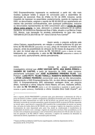 OAS Empreendimentos ingressaria no residencial; a partir daí, não mais
recebeu qualquer boleto e sequer foi convocado para a assembleia de
dissolução da seccional, Ilhas de d’Itália no fim de 2009, inclusive, sendo
impedido de ingressar na assembleia; posteriormente, quando do ingresso da
OAS, os denunciados, exigiram o aporte de R$ 90.000,00 por apartamento em
valores não previstos contratualmente, sem quaisquer justificações, inclusive
os denunciados representantes da OAS concorreram para a venda de coisa
alheia como própria, ou seja, alienaram a unidade autônoma 63 do edifício
Sardenha, do condomínio Residencial Ilhas d´Itália, situado a rua Marina Crespi
232, Mooca, cuja transação foi anulada judicialmente no bojo dos autos
1087269-03.2013.8.26.0100 da 15ª. Vara Cível do Foro Central27
Assim sendo, o prejuízo auferido pela
vítima Cabrera, especificamente, em relação a unidade autônoma 63 gira em
torno de R$ 600.000,00 (seiscentos mil reais), preço de mercado do imóvel, sem
prejuízo, ainda da possibilidade do cômputo de 60 meses de alugueres a 0,5%
do valor do imóvel algo em torno de R$ 180.000,00 (cento e oitenta mil reais),
totalizando, por conseguinte, o valor de R$ 780.000,00 (setecentos e oitenta mil
reais) que será, oportunamente, aferido pericialmente.
XXXII- Consta do anexo procedimento
investigatório criminal que JOÃO VACCARI NETO, ANA MARIA ÉRNICA e
VAGNER DE CASTRO, a partir de dezembro de 2009, nesta comarca,
previamente conluiados com JOSÉ ALDEMÁRIO PINHEIRO FILHO, “Léo
Pinheiro”, LUIGI PETTI, TELMO TONOLLI, ROBERTO MOREIRA FERREIRA
e VÍTOR LEVINDO PEDREIRA concorreram para que os três denunciados,
representando a OAS Empreendimentos S/A, os dois últimos representando a
OAS 13 Empreendimentos SPE obtivessem vantagem ilícita, em prejuízo
alheio, mantendo a vítima Valquíria Vieira Ribeiro, em erro, mediante artifício,
no valor de R$ 101.944,94 (cento e um mil novecentos e quarenta e quatro reais e
noventa e quatro centavos), mantendo a vítima Vandete Diniz Catib Vicaria28
, em
27
Ante o exposto, JULGO PROCEDENTE a presente ação, para determinar o abatimento de 15% no
preço do imóvel e acolher o pedido consignatório subsidiário formulado pelo autor, deferindo-lhe o
depósito do saldo remanescente no valor de R$ 56.105,63, em parcela única (já considerado o
desconto), acrescido de correção monetária a partir de janeiro/2010, no prazo de 90 dias requerido
na inicial, após o qual deverá a requerida OAS transferir-lhe a propriedade do imóvel, em quinze
dias, sob pena de multa diária de R$ 500,00, com a outorga e registro da respectiva escritura. O
levantamento do valor depositado pelo autor fica, desde já, condicionado à transferência da
propriedade do imóvel, com a outorga e registro da respectiva escritura. Pela sucumbência, as rés
arcarão com as despesas processuais e com os honorários advocatícios de 15% do valor da causa. A
taxa de apelação é de R$ 3.985,57. Defiro, outrossim, o registro da existência da demanda na
matricula do imóvel, expedindo-se o necessário pela serventia.
28 Esposa de Marcos Roberto Catib Vicaria coparticipante, conforme depoimento de fls. e
documento de fls. 5715/5725.
 