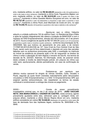 erro, mediante artifício, no valor de R$ 68.428,05 (sessenta e oito mil quatrocentos e
vinte e oito reais e cinco centavos), mantendo a vítima Carla Trigueirinho Migliari, em
erro, mediante artifício, no valor de R$ 24.010,00 (vinte e quatro mil reais e dez
centavos)
29
, mantendo a vítima Oswaldo Martins Gonçalves em erro, no valor de
R$ 46.757,49 (quarenta e seis mil setecentos e cinquenta e sete reais e quarenta e nove
centavos)
30
, mantendo a vítima Paulo José Machado da Costa em erro, no valor
de R$ 18.248,78 (dezoito mil duzentos e quarenta e oito reais e setenta e oito centavos)
31
Apurou-se que a vítima Valquiria
adquiriu a unidade autônoma 152 do edifício Capri, no Residencial Ilhas d’Itália
e após ter quitado integralmente não obteve a quitação da BANCOOP e com o
ingresso da OAS Empreendimentos, através dos denunciados, em 2 de janeiro
de 2013, houve a exigência de aporte de R$ 101.944,94 (cento e um mil novecentos
e quarenta e quatro reais e noventa e quatro centavos), conforme documentação de fls.
5903/5906, fato que motivou ao ajuizamento de uma ação, a de número
1117687-84.2014.8.26.0100 da 14ª. Vara Cível do Foro Central Cível de São
Paulo, sendo certo que lá ficou determinado o depósito em juízo das parcelas
faltantes sem os acréscimos promovidos pela OAS, a averbação na matrícula
do imóvel da existência da presente ação a fim de resguardar os direitos da
vítima e evitar a alienação do bem litigioso a terceiro de boa-fé, nos termos da
decisão de fls. 222/223. Ademais, há informação, ainda, de possível venda
desta unidade a revelia da determinação judicial, em prejuízo da vítima cujo
valor será, oportunamente, aferido pericialmente, em caso de confirmação da
venda.
Esclarece-se, por oportuno, que
idêntico modus operandi foi dirigido às vítimas Vandete, Carla, Osvaldo e
Paulo, segundo as quais foram oneradas indevidamente pelos denunciados
vinculados à OAS Empreendimentos e a OAS 13 Empreendimentos SPE que
exigiram aportes extracontratuais, não respeitaram os termos da cessão
contratual e condicionaram a entrega das chaves ao pagamento.
XXXIII - Consta do anexo procedimento
investigatório criminal que, no dia 2 de março de 2010, JOÃO VACCARI
NETO, ANA MARIA ÉRNICA e VAGNER DE CASTRO, nesta comarca, agindo
previamente ajustados entre eles, obtiveram para si, vantagem ilícita, em
prejuízo alheio, mantendo a vítima Marcia Regina Bover em erro, mediante
artifício consistente em cobrar R$ 16.049,00 (dezesseis mil quarenta e nove reais) de
taxa de demissão fora das hipóteses legais, conforme fls. 5645/5646 e fls.
5649.
29 Conforme documentação de fls. 5610/5613, de 22 de outubro de 2011.
30 Conforme documentação de fls. 5758/5768, de 25 de março de 2011.
31 Conforme documentação de fls. 5813/5823, de 4 de março de 2011.
 