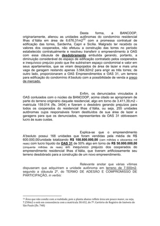 Desta forma, a BANCOOP,
originariamente, alienou as unidades autônomas do condomínio residencial
Ilhas d´Itália em área de 6.676,31m233
com a promessa contratual de
edificação das torres, Sardenha, Capri e Sicília. Malgrado ter recebido os
valores dos cooperados, não efetuou a construção das torres no período
estabelecido contratualmente e resolveu transferir o empreendimento à OAS
com essa cláusula de desdobramento embutida gerando, portanto, a
diminuição considerável do espaço de edificação contratado pelos cooperados
e inequívoco prejuízo posto que lhe subtraíram espaço condominial e valor em
seus apartamentos, que se viram despojados de área de lazer e mais uma
vaga de garagem restando apenas 3.564,92m2 para erigir as três torres; de
outro lado, proporcionaram a OAS Empreendimentos e OAS 31, um terreno
para edificação do condomínio A’bsoluto com a possibilidade de venda a preço
de mercado.
Enfim, os denunciados vinculados à
OAS conluiados com o núcleo da BANCOOP, acima citado se apropriaram de
parte do terreno originário daquele residencial, algo em torno de 3.411,39,m2 -
matrícula 159.014 (fls. 3404) e fizeram o desdobro gerando prejuízos para
todos os cooperados do residencial Ilhas d´Itália, ou seja, 255 unidades
autônomas cujos responsáveis foram destituídos de sua área de lazer e
garagens para que os denunciados, representantes da OAS 31 obtivessem
lucro às suas custas.
Explica-se que o empreendimento
A’bsoluto possui 168 unidades que foram vendidas pela média de R$
600.000,00/unidade totalizando R$ 100.800.000,00 (cem milhões e oitocentos mil
reais) com lucro líquido da OAS 31 de 50% algo em torno de R$ 50.000.000,00
(cinquenta milhões de reais) em inequívoco prejuízo dos cooperados do
empreendimento residencial Ilhas d´Itália, que tiveram artificiosamente seu
terreno desdobrado para a construção de um novo empreendimento.
Relevante anotar que várias vítimas
dispuseram que adquiriram a unidade autônoma em terreno de 7.500m2,
segundo a cláusula 2º, do TERMO DE ADESÃO E COMPROMISSO DE
PARTICIPAÇÃO, in verbis:
33 Área que não condiz com a realidade, pois a planta abaixo reflete área um pouco maior, ou seja,
7.250m2 e está em consonância com a matrícula 30.432, do 7º. Cartório de Registro de Imóveis de
São Paulo (fls. 748)
 