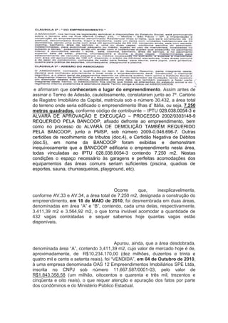 e afirmaram que conheceram o lugar do empreendimento. Assim antes de
assinar o Termo de Adesão, cautelosamente, constataram junto ao 7º. Cartório
de Registro Imobiliário da Capital, matrícula sob o número 30.432, a área total
do terreno onde seria edificado o empreendimento Ilhas d’ Itália, ou seja, 7.250
metros quadrados, conforme código de contribuinte – IPTU 028.038.0054-3 e
ALVARÁ DE APROVAÇÃO E EXECUÇÃO – PROCESSO 2002/0303148-9
REQUERIDO PELA BANCOOP, afixado defronte ao empreendimento, bem
como no processo do ALVARÁ DE DEMOLIÇÃO TAMBÉM REQUERIDO
PELA BANCOOP, junto a PMSP, sob número 2009-0.046.696-7. Outras
certidões de recolhimento de tributos (doc.4), e Certidão Negativa de Débitos
(doc.5), em nome da BANCOOP foram exibidas e demonstram
inequivocamente que a BANCOOP edificaria o empreendimento nesta área,
todas vinculadas ao IPTU 028.038.0054-3 contendo 7.250 m2. Nestas
condições o espaço necessário às garagens e perfeitas acomodações dos
equipamentos das áreas comuns seriam suficientes (piscina, quadras de
esportes, sauna, churrasqueiras, playground, etc).
Ocorre que, inexplicavelmente,
conforme AV.33 e AV.34, a área total de 7.250 m2, designada a construção do
empreendimento, em 18 de MAIO de 2010, foi desmembrada em duas áreas,
denominadas em área “A” e “B”, contendo, cada uma delas, respectivamente,
3.411,39 m2 e 3.564,92 m2, o que torna inviável acomodar a quantidade de
432 vagas contratadas e sequer sabemos hoje quantas vagas estão
disponíveis.
Apurou, ainda, que a área desdobrada,
denominada área “A”, contendo 3,411,39 m2, cujo valor de mercado hoje é de,
aproximadamente, de R$10.234.170,00 (dez milhões, duzentos e trinta e
quatro mil e cento e setenta reais), foi “VENDIDA”, em 04 de Outubro de 2010,
à uma empresa denominada OAS 12 Empreendimentos Imobiliários SPE Ltda,
inscrita no CNPJ sob número 11.667.587/0001-03, pelo valor de
R$1.843.358,58 (um milhão, oitocentos e quarenta e três mil, trezentos e
cinqüenta e oito reais), o que requer atenção e apuração dos fatos por parte
dos condôminos e do Ministério Público Estadual.
 