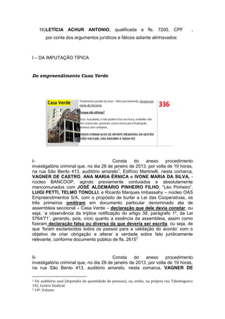 16)LETÍCIA ACHUR ANTONIO, qualificada a fls. 7200, CPF ,
por conta dos argumentos jurídicos e fáticos adiante alinhavados:
I – DA IMPUTAÇÃO TÍPICA
Do empreendimento Casa Verde
I- Consta do anexo procedimento
investigatório criminal que, no dia 28 de janeiro de 2013, por volta de 19 horas,
na rua São Bento 413, auditório amarelo1
, Edifício Martinelli, nesta comarca,
VAGNER DE CASTRO, ANA MARIA ÉRNICA e IVONE MARIA DA SILVA, -
núcleo BANCOOP, agindo previamente conluiados e absolutamente
mancomunados com JOSÉ ALDEMÁRIO PINHEIRO FILHO, “Léo Pinheiro”,
LUIGI PETTI, TELMO TONOLLI, e Ricardo Marques Imbassahy – núcleo OAS
Empreendimentos S/A, com o propósito de burlar a Lei das Cooperativas, os
três primeiros omitiram em documento particular denominado ata de
assembleia seccional – Casa Verde – declaração que dele devia constar, ou
seja, ‘a observância da tríplice notificação do artigo 38, parágrafo 1º, da Lei
5764/71’, gerando, pois, vício quanto a essência da assembleia, assim como
fizeram declaração falsa ou diversa da que deveria ser escrita, ou seja, de
que ‘foram esclarecidos todos os passos para a validação do acordo’ com o
objetivo de criar obrigação e alterar a verdade sobre fato juridicamente
relevante, conforme documento público de fls. 26152
II- Consta do anexo procedimento
investigatório criminal que, no dia 28 de janeiro de 2013, por volta de 19 horas,
na rua São Bento 413, auditório amarelo, nesta comarca, VAGNER DE
1 Ou auditório azul (dependia da quantidade de pessoas), ou, então, na própria rua Tabatinguera
192, Centro Sindical.
2 14º. Volume
 
