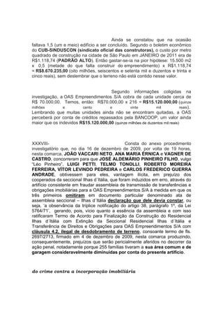 Ainda se constatou que na ocasião
faltava 1,5 (um e meio) edifício a ser concluído. Segundo o boletim econômico
do CUB-SINDUSCON (sindicato oficial das construtoras), o custo por metro
quadrado de construção na cidade de São Paulo em JANEIRO de 2011 era de
R$1.118,74 (PADRÃO ALTO). Então gastar-se-ia na pior hipótese: 15.500 m2
x 0,5 (metade do que falta construir do empreendimento) x R$1.118,74
= R$8.670.235,00 (oito milhões, seiscentos e setenta mil e duzentos e trinta e
cinco reais), sem deslembrar que o terreno não está contido nesse valor.
Segundo informações coligidas na
investigação, a OAS Empreendimentos S/A cobra de cada unidade cerca de
R$ 70.000,00. Temos, então: R$70.000,00 x 216 = R$15.120.000,00 (quinze
milhões e cento e vinte mil reais).
Lembrando que muitas unidades ainda não se encontram quitadas, a OAS
perceberá por conta de créditos repassados pela BANCOOP, um valor ainda
maior que os indevidos R$15.120.000,00 (quinze milhões de duzentos mil reais)
XXXVIII- Consta do anexo procedimento
investigatório que, no dia 16 de dezembro de 2009, por volta de 19 horas,
nesta comarca, JOÃO VACCARI NETO, ANA MARIA ÉRNICA e VAGNER DE
CASTRO, concorreram para que JOSÉ ALDEMÁRIO PINHEIRO FILHO, vulgo
“Léo Pinheiro”, LUIGI PETTI, TELMO TONOLLI, ROBERTO MOREIRA
FERREIRA, VÍTOR LEVINDO PEDREIRA e CARLOS FREDERICO GUERRA
ANDRADE, obtivessem para eles, vantagem ilícita, em prejuízo dos
cooperados da seccional Ilhas d´Itália, que foram induzidos em erro, através do
artifício consistente em fraudar assembleia de transmissão de transferências e
obrigações imobiliárias para a OAS Empreendimentos S/A à medida em que os
três primeiros omitiram em documento particular denominado ata de
assembleia seccional – Ilhas d´Itália declaração que dele devia constar, ou
seja, ‘a observância da tríplice notificação do artigo 38, parágrafo 1º, da Lei
5764/71’, gerando, pois, vício quanto a essência da assembleia e com isso
ratificaram Termo de Acordo para Finalização da Construção do Residencial
Ilhas d´Itália com Extinção da Seccional Residencial Ilhas d´Itália e
Transferência de Direitos e Obrigações para OAS Empreendimentos S/A com
cláusula 4.2, ilegal de desdobramento de terreno, consoante termo de fls.
2697/2713, firmado em 4 de dezembro de 2009, nesta comarca produzindo,
consequentemente, prejuízos que serão pericialmente aferidos no decorrer da
ação penal, notadamente porque 255 famílias tiveram a sua área comum e de
garagem consideravelmente diminuídas por conta do presente artifício.
do crime contra a incorporação imobiliária
 