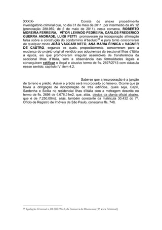 XXXIX- Consta do anexo procedimento
investigatório criminal que, no dia 31 de maio de 2011, por intermédio da AV 12
(prenotação 288.959, de 6 de maio de 2011), nesta comarca, ROBERTO
MOREIRA FERREIRA, VÍTOR LEVINDO PEDREIRA, CARLOS FREDERICO
GUERRA ANDRADE, LUIGI PETTI promoveram na incorporação afirmação
falsa sobre a construção do condomínio A’bsoluto34
e para tanto concorreram
de qualquer modo JOÃO VACCARI NETO, ANA MARIA ÉRNICA e VAGNER
DE CASTRO, segundo os quais, propositalmente, concorreram para a
mudança do projeto original vendido aos adquirentes da seccional Ilhas d’Itália
à época, eis que promoveram irregular assembleia de transferência da
seccional Ilhas d´Itália, sem a observância das formalidades legais e
conseguiram ratificar o ilegal e abusivo termo de fls. 2697/2713 com cláusula
nesse sentido, capítulo IV, item 4.2.
Sabe-se que a incorporação é a junção
de terreno e prédio. Assim o prédio será incorporado ao terreno. Ocorre que já
havia a obrigação de incorporação de três edifícios, quais seja, Capri,
Sardenha e Sicília no residencial Ilhas d’Itália com a metragem descrita no
termo de fls. 2698 de 6.676,31m2, que, aliás, destoa da planta oficial abaixo,
que é de 7.250,00m2, aliás, também constante da matrícula 30.432 do 7º.
Ofício de Registro de Imóveis de São Paulo, consoante fls. 748.
34 Apelação Criminal n. 02.009256-3, da Comarca de Blumenau (2ª Vara Criminal)
 