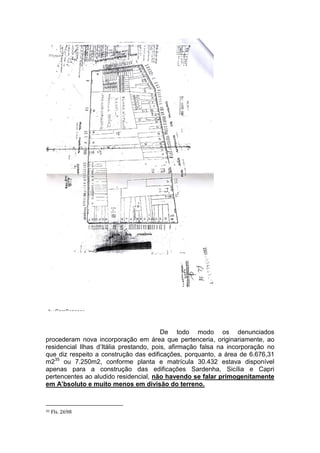 De todo modo os denunciados
procederam nova incorporação em área que pertenceria, originariamente, ao
residencial Ilhas d’Itália prestando, pois, afirmação falsa na incorporação no
que diz respeito a construção das edificações, porquanto, a área de 6.676,31
m235
ou 7.250m2, conforme planta e matrícula 30.432 estava disponível
apenas para a construção das edificações Sardenha, Sicília e Capri
pertencentes ao aludido residencial, não havendo se falar primogenitamente
em A’bsoluto e muito menos em divisão do terreno.
35 Fls. 2698
 