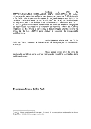 Embora a OAS 12
EMPREENDIMENTOS IMOBILIÁRIOS, CNPJ 11.667.587/0001-03 tenha,
primeiramente, expendido esforços para incorporar, conforme R.08 destacada
a fls. 3408, fato é que essa incorporação se condicionou a um período de
carência, nos termos do art. 34 da Lei 4.591/6436
(fls. 3416), não se efetivando.
Na sequência, em 31 de maio de 2011, conforme AV 12 destacada a fls. 3417,
a OAS 31, pelos denunciados, transferiu-se em todos os direitos e obrigações
da incorporação registrada sob o número 08 da matrícula 159.014 do 7º. Ofício
Imobiliário de São Paulo e apresentou a documentação faltante prevista no
artigo 32 da Lei 4.591/64 para efetivar o processo de incorporação
solidificando-a.
Assim pode-se afirmar que, em 31 de
maio de 2011, sucedeu a formalização da incorporação do condomínio
A’bsoluto.
Neste passo temos, além de crime de
estelionato, também o crime contra a incorporação imobiliária com lesão a bens
jurídicos diversos.
Do empreendimento Colina Park
36 Art. 34. O incorporador poderá fixar, para efetivação da incorporação, prazo de carência, dentro
do qual lhe é lícito desistir do empreendimento.
 