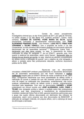 XL- Consta do anexo procedimento
investigatório criminal que, no dia 18 de outubro de 2011, por volta de 18 horas,
no prédio situado a rua São Bento 413, auditório amarelo37
, Centro, nesta
comarca, VAGNER DE CASTRO, IVONE MARIA DA SILVA, agindo
previamente conluiados e absolutamente mancomunados, com JOSÉ
ALDEMÁRIO PINHEIRO FILHO, “Léo Pinheiro”, LUIGI PETTI, FÁBIO HORI
YONAMINE e TELMO TONOLLI, com o propósito de burlar a Lei das
Cooperativas, os dois primeiros denunciados omitiram em documento particular
denominado ata de assembleia seccional – condomínio Colina Park –
declaração que dele devia constar, ou seja, ‘a observância da tríplice
notificação do artigo 38, parágrafo 1º, da Lei 5764/71’, gerando, pois, vício
quanto a essência da assembleia, assim como fizeram declaração falsa ou
diversa da que deveria ser escrita, ou seja, ‘abertura ao plenário a possibilidade
de defesa contra a ratificação do acordo” com o objetivo de criar obrigação e
alterar a verdade sobre fato juridicamente relevante, conforme documento
público de fls. 2650.
Apurou-se que os denunciados
vinculados a BANCOOP omitiram propositalmente no documento denominado
ata de assembleia extraordinária que não foram realizadas a tríplice
notificação exigida pela Lei 5764/71 ferindo de morte a essência do ato, além
disso, consignaram falsamente que havia possibilidade de defesa contra a
ratificação do acordo à medida em que não havendo quórum suficiente por
vício de origem na notificação dos cooperados, evidentemente, não houve
qualquer possibilidade efetiva de defesa contra o acordo, originariamente,
maculado pela ilegalidade. Com isso os denunciados VAGNER e IVONE
pretenderam em comum acordo com JOSÉ ALDEMÁRIO, LUIGI, FÁBIO e
TELMO criar obrigação jurídica e alterar a verdade sobre fato juridicamente
relevante, qual seja, proporcionar a transferência do empreendimento
imobiliário residencial Colina Park à OAS, gerando benefícios patrimoniais para
o grupo dos quatro últimos denunciados em detrimento dos milhares de
cooperados, assim como propiciar aos dois denunciados da BANCOOP, a
obtenção de vantagem indevida, em prejuízo alheio, com a cobrança de taxas
de eliminação e demissão.
37 Mesma observação do item de rodapé 1º
 
