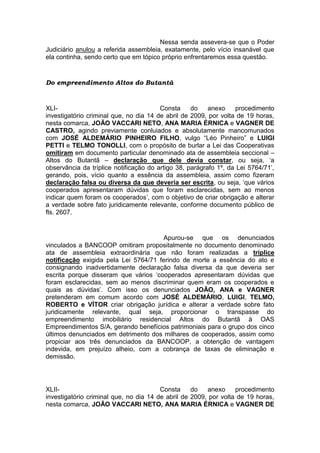 Nessa senda assevera-se que o Poder
Judiciário anulou a referida assembleia, exatamente, pelo vício insanável que
ela continha, sendo certo que em tópico próprio enfrentaremos essa questão.
Do empreendimento Altos do Butantã
XLI- Consta do anexo procedimento
investigatório criminal que, no dia 14 de abril de 2009, por volta de 19 horas,
nesta comarca, JOÃO VACCARI NETO, ANA MARIA ÉRNICA e VAGNER DE
CASTRO, agindo previamente conluiados e absolutamente mancomunados
com JOSÉ ALDEMÁRIO PINHEIRO FILHO, vulgo “Léo Pinheiro” e LUIGI
PETTI e TELMO TONOLLI, com o propósito de burlar a Lei das Cooperativas
omitiram em documento particular denominado ata de assembleia seccional –
Altos do Butantã – declaração que dele devia constar, ou seja, ‘a
observância da tríplice notificação do artigo 38, parágrafo 1º, da Lei 5764/71’,
gerando, pois, vício quanto a essência da assembleia, assim como fizeram
declaração falsa ou diversa da que deveria ser escrita, ou seja, ‘que vários
cooperados apresentaram dúvidas que foram esclarecidas, sem ao menos
indicar quem foram os cooperados’, com o objetivo de criar obrigação e alterar
a verdade sobre fato juridicamente relevante, conforme documento público de
fls. 2607.
Apurou-se que os denunciados
vinculados a BANCOOP omitiram propositalmente no documento denominado
ata de assembleia extraordinária que não foram realizadas a tríplice
notificação exigida pela Lei 5764/71 ferindo de morte a essência do ato e
consignando inadvertidamente declaração falsa diversa da que deveria ser
escrita porque disseram que vários ‘cooperados apresentaram dúvidas que
foram esclarecidas, sem ao menos discriminar quem eram os cooperados e
quais as dúvidas’. Com isso os denunciados JOÃO, ANA e VAGNER
pretenderam em comum acordo com JOSÉ ALDEMÁRIO, LUIGI, TELMO,
ROBERTO e VÍTOR criar obrigação jurídica e alterar a verdade sobre fato
juridicamente relevante, qual seja, proporcionar o transpasse do
empreendimento imobiliário residencial Altos do Butantã à OAS
Empreendimentos S/A, gerando benefícios patrimoniais para o grupo dos cinco
últimos denunciados em detrimento dos milhares de cooperados, assim como
propiciar aos três denunciados da BANCOOP, a obtenção de vantagem
indevida, em prejuízo alheio, com a cobrança de taxas de eliminação e
demissão.
XLII- Consta do anexo procedimento
investigatório criminal que, no dia 14 de abril de 2009, por volta de 19 horas,
nesta comarca, JOÃO VACCARI NETO, ANA MARIA ÉRNICA e VAGNER DE
 