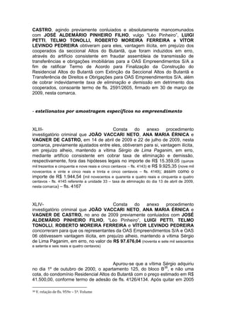 CASTRO, agindo previamente conluiados e absolutamente mancomunados
com JOSÉ ALDEMÁRIO PINHEIRO FILHO, vulgo “Léo Pinheiro”, LUIGI
PETTI, TELMO TONOLLI, ROBERTO MOREIRA FERREIRA e VÍTOR
LEVINDO PEDREIRA obtiveram para eles, vantagem ilícita, em prejuízo dos
cooperados da seccional Altos do Butantã, que foram induzidos em erro,
através do artifício consistente em fraudar assembleia de transmissão de
transferências e obrigações imobiliárias para a OAS Empreendimentos S/A a
fim de ratificar Termo de Acordo para Finalização da Construção do
Residencial Altos do Butantã com Extinção da Seccional Altos do Butantã e
Transferência de Direitos e Obrigações para OAS Empreendimentos S/A, além
de cobrar indevidamente taxa de eliminação e demissão em detrimento dos
cooperados, consoante termo de fls. 2591/2605, firmado em 30 de março de
2009, nesta comarca.
- estelionatos por amostragem específicos no empreendimento
XLIII- Consta do anexo procedimento
investigatório criminal que JOÃO VACCARI NETO, ANA MARIA ÉRNICA e
VAGNER DE CASTRO, em 14 de abril de 2009 e 22 de julho de 2009, nesta
comarca, previamente ajustados entre eles, obtiveram para si, vantagem ilícita,
em prejuízo alheio, mantendo a vítima Sérgio de Lima Paganim, em erro,
mediante artifício consistente em cobrar taxa de eliminação e demissão,
respectivamente, fora das hipóteses legais no importe de R$ 15.359,05 (quinze
mil trezentos e cinquenta e nove reais e cinco centavos – fls. 4143) e R$ 9.925,35 (nove mil
novecentos e vinte e cinco reais e trinta e cinco centavos – fls. 4149); assim como o
importe de R$ 1.944,54 (mil novecentos e quarenta e quatro reais e cinquenta e quatro
centavos - fls. 4145 referente a unidade 33 – taxa de eliminação do dia 13 de abril de 2009,
nesta comarca) – fls. 4167
XLIV- Consta do anexo procedimento
investigatório criminal que JOÃO VACCARI NETO, ANA MARIA ÉRNICA e
VAGNER DE CASTRO, no ano de 2009 previamente conluiados com JOSÉ
ALDEMÁRIO PINHEIRO FILHO, “Léo Pinheiro”, LUIGI PETTI, TELMO
TONOLLI, ROBERTO MOREIRA FERREIRA e VÍTOR LEVINDO PEDREIRA
concorreram para que os representantes da OAS Empreendimentos S/A e OAS
06 obtivessem vantagem ilícita, em prejuízo alheio, mantendo a vítima Sérgio
de Lima Paganim, em erro, no valor de R$ 97.676,04 (noventa e sete mil seiscentos
e setenta e seis reais e quatro centavos)
Apurou-se que a vítima Sérgio adquiriu
no dia 1º de outubro de 2000, o apartamento 125, do bloco B38
, e não uma
cota, do condomínio Residencial Altos do Butantã com o preço estimado em R$
41.500,00, conforme termo de adesão de fls. 4126/4134. Após quitar em 2005
38 V. relação de fls. 959v – 5º. Volume
 