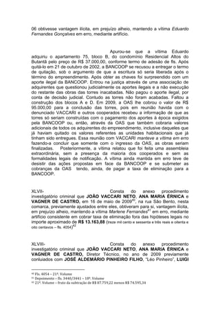 06 obtivesse vantagem ilícita, em prejuízo alheio, mantendo a vítima Eduardo
Fernandes Gonçalves em erro, mediante artifício.
Apurou-se que a vítima Eduardo
adquiriu o apartamento 75, bloco B, do condomínio Residencial Altos do
Butantã pelo preço de R$ 37.000,00, conforme termo de adesão de fls. Após
quitá-lo em 21 de outubro de 2002, a BANCOOP se recusou a entregar o termo
de quitação, sob o argumento de que a escritura só seria liberada após o
término do empreendimento. Após obter as chaves foi surpreendido com um
aporte ilegal da BANCOOP. Entrou na justiça através de uma associação de
adquirentes que questionou judicialmente os aportes ilegais e a não execução
do restante das obras das torres inacabadas. Não pagou o aporte ilegal, por
conta de decisão judicial. Contudo as torres não foram acabadas. Faltou a
construção dos blocos A e D. Em 2009, a OAS lhe cobrou o valor de R$
95.000,00 para a conclusão das torres, pois em reunião havida com o
denunciado VACCARI e outros cooperados recebeu a informação de que as
torres só seriam construídas com o pagamento dos aportes à época exigidos
pela BANCOOP ou, então, através da OAS que também cobraria valores
adicionais de todos os adquirentes do empreendimento, inclusive daqueles que
já haviam quitado os valores referentes as unidades habitacionais que já
tinham sido entregues. Essa reunião com VACCARI manteve a vítima em erro
fazendo-a concluir que somente com o ingresso da OAS, as obras seriam
finalizadas. Posteriormente, a vítima relatou que foi feita uma assembleia
extraordinária, sem a presença da maioria dos cooperados e sem as
formalidades legais de notificação. A vítima ainda mantida em erro teve de
desistir das ações propostas em face da BANCOOP e se submeter as
cobranças da OAS tendo, ainda, de pagar a taxa de eliminação para a
BANCOOP.
XLVII- Consta do anexo procedimento
investigatório criminal que JOÃO VACCARI NETO, ANA MARIA ÉRNICA e
VAGNER DE CASTRO, em 16 de maio de 200940
, na rua São Bento, nesta
comarca, previamente ajustados entre eles, obtiveram para si, vantagem ilícita,
em prejuízo alheio, mantendo a vítima Marlene Fernandes41
em erro, mediante
artifício consistente em cobrar taxa de eliminação fora das hipóteses legais no
importe aproximado de R$ 13.163,88 (treze mil cento e sessenta e três reais e oitenta e
oito centavos – fls. 4054)42
XLVIII- Consta do anexo procedimento
investigatório criminal que JOÃO VACCARI NETO, ANA MARIA ÉRNICA e
VAGNER DE CASTRO, Diretor Técnico, no ano de 2009 previamente
conluiados com JOSÉ ALDEMÁRIO PINHEIRO FILHO, “Léo Pinheiro”, LUIGI
40 Fls. 4054 – 21º. Volume
41 Depoimento – fls. 3440/3441 – 18º. Volume
42 21º. Volume – fruto da subtração de R$ 87.759,22 menos R$ 74.595,34
 