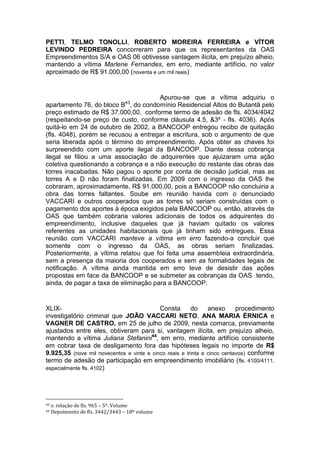 PETTI, TELMO TONOLLI, ROBERTO MOREIRA FERREIRA e VÍTOR
LEVINDO PEDREIRA concorreram para que os representantes da OAS
Empreendimentos S/A e OAS 06 obtivesse vantagem ilícita, em prejuízo alheio,
mantendo a vítima Marlene Fernandes, em erro, mediante artifício, no valor
aproximado de R$ 91.000,00 (noventa e um mil reais)
Apurou-se que a vítima adquiriu o
apartamento 76, do bloco B43
, do condomínio Residencial Altos do Butantã pelo
preço estimado de R$ 37.000,00, conforme termo de adesão de fls. 4034/4042
(respeitando-se preço de custo, conforme cláusula 4.5, &3º - fls. 4036). Após
quitá-lo em 24 de outubro de 2002, a BANCOOP entregou recibo de quitação
(fls. 4048), porém se recusou a entregar a escritura, sob o argumento de que
seria liberada após o término do empreendimento. Após obter as chaves foi
surpreendido com um aporte ilegal da BANCOOP. Diante dessa cobrança
ilegal se filiou a uma associação de adquirentes que ajuizaram uma ação
coletiva questionando a cobrança e a não execução do restante das obras das
torres inacabadas. Não pagou o aporte por conta de decisão judicial, mas as
torres A e D não foram finalizadas. Em 2009 com o ingresso da OAS lhe
cobraram, aproximadamente, R$ 91.000,00, pois a BANCOOP não concluiria a
obra das torres faltantes. Soube em reunião havida com o denunciado
VACCARI e outros cooperados que as torres só seriam construídas com o
pagamento dos aportes à época exigidos pela BANCOOP ou, então, através da
OAS que também cobraria valores adicionais de todos os adquirentes do
empreendimento, inclusive daqueles que já haviam quitado os valores
referentes as unidades habitacionais que já tinham sido entregues. Essa
reunião com VACCARI manteve a vítima em erro fazendo-a concluir que
somente com o ingresso da OAS, as obras seriam finalizadas.
Posteriormente, a vítima relatou que foi feita uma assembleia extraordinária,
sem a presença da maioria dos cooperados e sem as formalidades legais de
notificação. A vítima ainda mantida em erro teve de desistir das ações
propostas em face da BANCOOP e se submeter as cobranças da OAS tendo,
ainda, de pagar a taxa de eliminação para a BANCOOP.
XLIX- Consta do anexo procedimento
investigatório criminal que JOÃO VACCARI NETO, ANA MARIA ÉRNICA e
VAGNER DE CASTRO, em 25 de julho de 2009, nesta comarca, previamente
ajustados entre eles, obtiveram para si, vantagem ilícita, em prejuízo alheio,
mantendo a vítima Juliana Stefanini44
, em erro, mediante artifício consistente
em cobrar taxa de desligamento fora das hipóteses legais no importe de R$
9.925,35 (nove mil novecentos e vinte e cinco reais e trinta e cinco centavos) conforme
termo de adesão de participação em empreendimento imobiliário (fls. 4100/4111,
especialmente fls. 4102)
43 v. relação de fls. 965 – 5º. Volume
44 Depoimento de fls. 3442/3443 – 18º volume
 