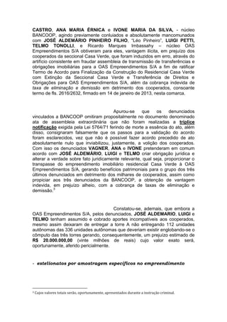 CASTRO, ANA MARIA ÉRNICA e IVONE MARIA DA SILVA, - núcleo
BANCOOP, agindo previamente conluiados e absolutamente mancomunados
com JOSÉ ALDEMÁRIO PINHEIRO FILHO, “Léo Pinheiro”, LUIGI PETTI,
TELMO TONOLLI, e Ricardo Marques Imbassahy – núcleo OAS
Empreendimentos S/A obtiveram para eles, vantagem ilícita, em prejuízo dos
cooperados da seccional Casa Verde, que foram induzidos em erro, através do
artifício consistente em fraudar assembleia de transmissão de transferências e
obrigações imobiliárias para a OAS Empreendimentos S/A a fim de ratificar
Termo de Acordo para Finalização da Construção do Residencial Casa Verde
com Extinção da Seccional Casa Verde e Transferência de Direitos e
Obrigações para OAS Empreendimentos S/A, além da cobrança indevida de
taxa de eliminação e demissão em detrimento dos cooperados, consoante
termo de fls. 2616/2632, firmado em 14 de janeiro de 2013, nesta comarca.
Apurou-se que os denunciados
vinculados a BANCOOP omitiram propositalmente no documento denominado
ata de assembleia extraordinária que não foram realizadas a tríplice
notificação exigida pela Lei 5764/71 ferindo de morte a essência do ato, além
disso, consignaram falsamente que os passos para a validação do acordo
foram esclarecidos, vez que não é possível fazer acordo precedido de ato
absolutamente nulo que inviabilizou, justamente, a volição dos cooperados.
Com isso os denunciados VAGNER, ANA e IVONE pretenderam em comum
acordo com JOSÉ ALDEMÁRIO, LUIGI e TELMO criar obrigação jurídica e
alterar a verdade sobre fato juridicamente relevante, qual seja, proporcionar o
transpasse do empreendimento imobiliário residencial Casa Verde à OAS
Empreendimentos S/A, gerando benefícios patrimoniais para o grupo dos três
últimos denunciados em detrimento dos milhares de cooperados, assim como
propiciar aos três denunciados da BANCOOP, a obtenção de vantagem
indevida, em prejuízo alheio, com a cobrança de taxas de eliminação e
demissão.3
Constatou-se, ademais, que embora a
OAS Empreendimentos S/A, pelos denunciados, JOSÉ ALDEMARIO, LUIGI e
TELMO tenham assumido e cobrado aportes incompatíveis aos cooperados,
mesmo assim deixaram de entregar a torre A não entregando 112 unidades
autônomas das 336 unidades autônomas que deveriam existir englobando-se o
cômputo das três torres gerando, consequentemente, um prejuízo estimado de
R$ 20.000.000,00 (vinte milhões de reais) cujo valor exato será,
oportunamente, aferido pericialmente.
- estelionatos por amostragem específicos no empreendimento
3 Cujos valores totais serão, oportunamente, apresentados durante a instrução criminal.
 