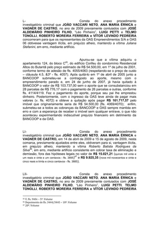 L- Consta do anexo procedimento
investigatório criminal que JOÃO VACCARI NETO, ANA MARIA ÉRNICA e
VAGNER DE CASTRO, no ano de 2009 previamente conluiados com JOSÉ
ALDEMÁRIO PINHEIRO FILHO, “Léo Pinheiro”, LUIGI PETTI e TELMO
TONOLLI, ROBERTO MOREIRA FERREIRA e VÍTOR LEVINDO PEDREIRA
concorreram para que os representantes da OAS Empreendimentos S/A e OAS
06 obtivesse vantagem ilícita, em prejuízo alheio, mantendo a vítima Juliana
Stefanini, em erro, mediante artifício.
Apurou-se que a vítima adquiriu o
apartamento 124, do bloco C45
, do edifício Corifeu do condomínio Residencial
Altos do Butantã pelo preço estimado de R$ 54.500,00, em 1º de julho de 2001,
conforme termo de adesão de fls. 4055/4063 (respeitando-se o preço de custo
– cláusula 4.5, &3º - fls. 4057). Após quitá-lo em 1º de abril de 2005 junto a
BANCOOP submeteu-se a contragosto ao aporte, mesmo com o
empreendimento parado e, em 24 de junho de 2007, já havia quitado à
BANCOOP o valor de R$ 103.737,00 sem o aporte que se consubstanciou em
28 parcelas de R$ 776,17 com o pagamento de 26 parcelas e outras, conforme
fls. 4114/4119. Fez o pagamento do aporte, porque seu pai lhe emprestou
dinheiro. Posteriormente, com o ingresso da OAS teve ainda de pagar mais
valores (v. fls. 4072) e obteve a quitação após pagar R$ 161.717,57 pelo
imóvel que originariamente seria de R$ 54.500,00 (fls. 4069/4070); enfim,
submeteu-se a todos as cobranças da BANCOOP e OAS sempre mantida em
erro e com a esperança de receber o imóvel sem qualquer entrave, o que não
aconteceu experimentando indiscutível prejuízo financeiro em detrimento da
BANCOOP e da OAS.
LI- Consta do anexo procedimento
investigatório criminal que JOÃO VACCARI NETO, ANA MARIA ÉRNICA e
VAGNER DE CASTRO, em 14 de abril de 2009 e 15 de agosto de 2009, nesta
comarca, previamente ajustados entre eles, obtiveram para si, vantagem ilícita,
em prejuízo alheio, mantendo a vítima Roberto Batista Rodrigues da
Silva46
, em erro, mediante artifício consistente em cobrar taxa de eliminação e
demissão, fora das hipóteses legais no valor de R$ 15.021,21 (quinze mil vinte e
um reais e vinte e um centavos - fls. 3895)47
e R$ 9.925,35 (nove mil novecentos e vinte e
cinco reais e trinta e cinco centavos - fls. 3885).
LII- Consta do anexo procedimento
investigatório criminal que JOÃO VACCARI NETO, ANA MARIA ÉRNICA e
VAGNER DE CASTRO, no ano de 2009 previamente conluiados com JOSÉ
ALDEMÁRIO PINHEIRO FILHO, “Léo Pinheiro”, LUIGI PETTI, TELMO
TONOLLI, ROBERTO MOREIRA FERREIRA e VÍTOR LEVINDO PEDREIRA
45 V. fls. 940v – 5º. Volume
46 Depoimento de fls. 3444/3445 – 18º. Volume
47 20º. Volume
 