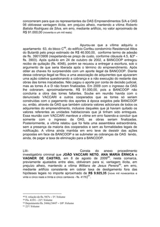 concorreram para que os representantes da OAS Empreendimentos S/A e OAS
06 obtivesse vantagem ilícita, em prejuízo alheio, mantendo a vítima Roberto
Batista Rodrigues da Silva, em erro, mediante artifício, no valor aproximado de
R$ 91.000,00 (noventa e um mil reais)
Apurou-se que a vítima adquiriu o
apartamento 63, do bloco C48
, do edifício Corifeu condomínio Residencial Altos
do Butantã pelo preço estimado de R$ 46.000,00, conforme termo de adesão
de fls. 3901/3908 (respeitando-se preço de custo, conforme cláusula 4.5, &3º -
fls. 3903). Após quitá-lo em 24 de outubro de 2002, a BANCOOP entregou
recibo de quitação (fls. 4048), porém se recusou a entregar a escritura, sob o
argumento de que seria liberada após o término do empreendimento. Após
obter as chaves foi surpreendido com um aporte ilegal da BANCOOP. Diante
dessa cobrança ilegal se filiou a uma associação de adquirentes que ajuizaram
uma ação coletiva questionando a cobrança e a não execução do restante das
obras das torres inacabadas. Não pagou o aporte por conta de decisão judicial,
mas as torres A e D não foram finalizadas. Em 2009 com o ingresso da OAS
lhe cobraram, aproximadamente, R$ 91.000,00, pois a BANCOOP não
concluiria a obra das torres faltantes. Soube em reunião havida com o
denunciado VACCARI e outros cooperados que as torres só seriam
construídas com o pagamento dos aportes à época exigidos pela BANCOOP
ou, então, através da OAS que também cobraria valores adicionais de todos os
adquirentes do empreendimento, inclusive daqueles que já haviam quitado os
valores referentes as unidades habitacionais que já tinham sido entregues.
Essa reunião com VACCARI manteve a vítima em erro fazendo-a concluir que
somente com o ingresso da OAS, as obras seriam finalizadas.
Posteriormente, a vítima relatou que foi feita uma assembleia extraordinária,
sem a presença da maioria dos cooperados e sem as formalidades legais de
notificação. A vítima ainda mantida em erro teve de desistir das ações
propostas em face da BANCOOP e se submeter as cobranças da OAS tendo,
ainda, de pagar a taxa de eliminação para a BANCOOP.
LIII- Consta do anexo procedimento
investigatório criminal que JOÃO VACCARI NETO, ANA MARIA ÉRNICA e
VAGNER DE CASTRO, em 8 de agosto de 200949
, nesta comarca,
previamente ajustados entre eles, obtiveram para si, vantagem ilícita, em
prejuízo alheio, mantendo a vítima Willians de Jesus Pereira50
, em erro,
mediante artifício consistente em cobrar taxa de desligamento fora das
hipóteses legais no importe aproximado de R$ 9.925,35 (nove mil novecentos e
vinte e cinco reais e trinta e cinco centavos - fls. 4176)51
.
48 V. relação de fls. 947v – 5º. Volume
49 Fls. 4191 – 21º. Volume
50 Depoimento fls. 3446/3447 – 18º. Volume
51 21º. Volume
 